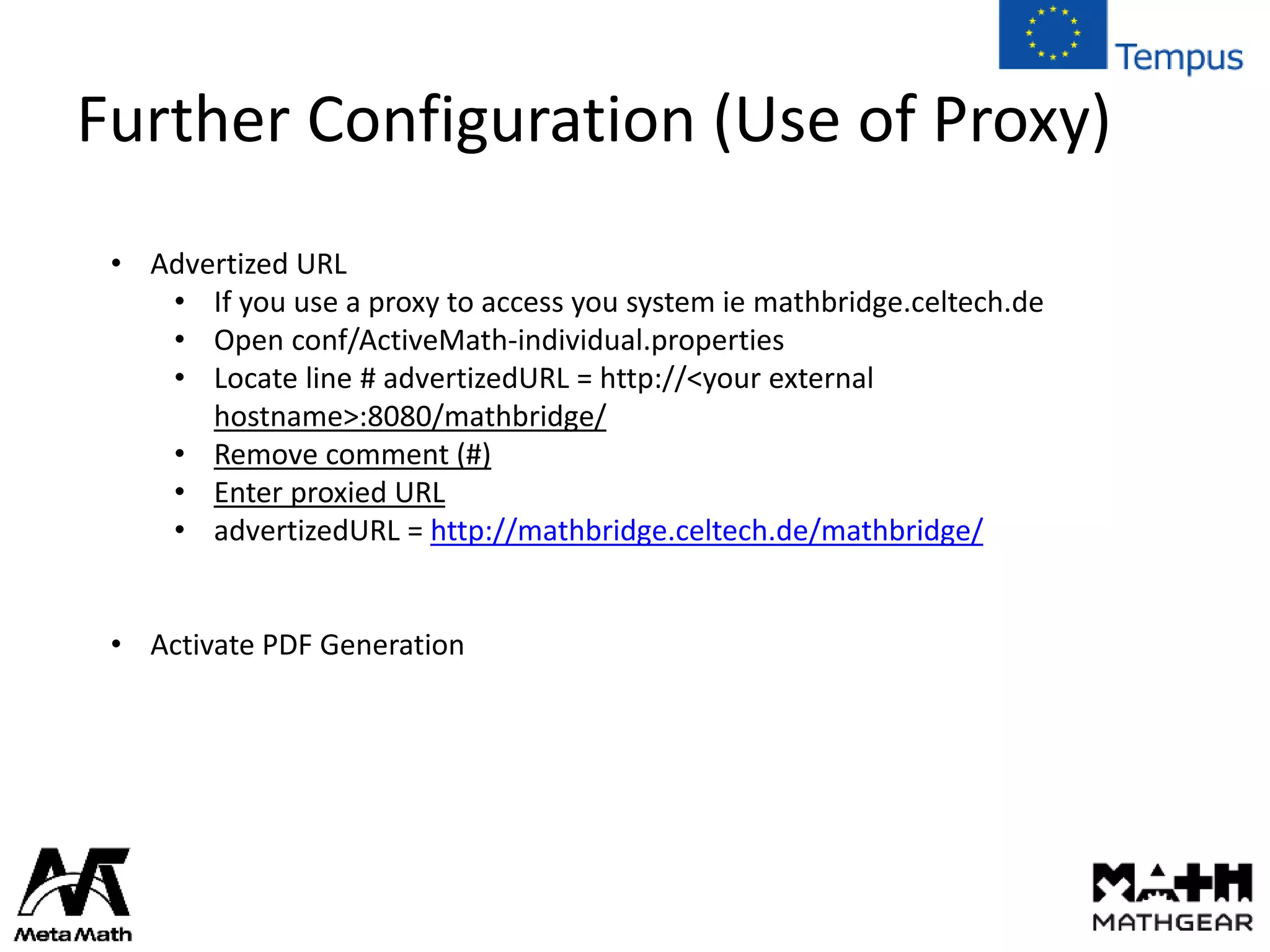 Further Configuration (Use of Proxy)
• Advertized URL
• If you use a proxy to access you system ie mathbridge.celtech.de
• Open conf/ActiveMath-individual.properties
• Locate line # advertizedURL = http://<your external
hostname>:8080/mathbridge/
• Remove comment (#)
• Enter proxied URL
• advertizedURL = http://mathbridge.celtech.de/mathbridge/
• Activate PDF Generation
 