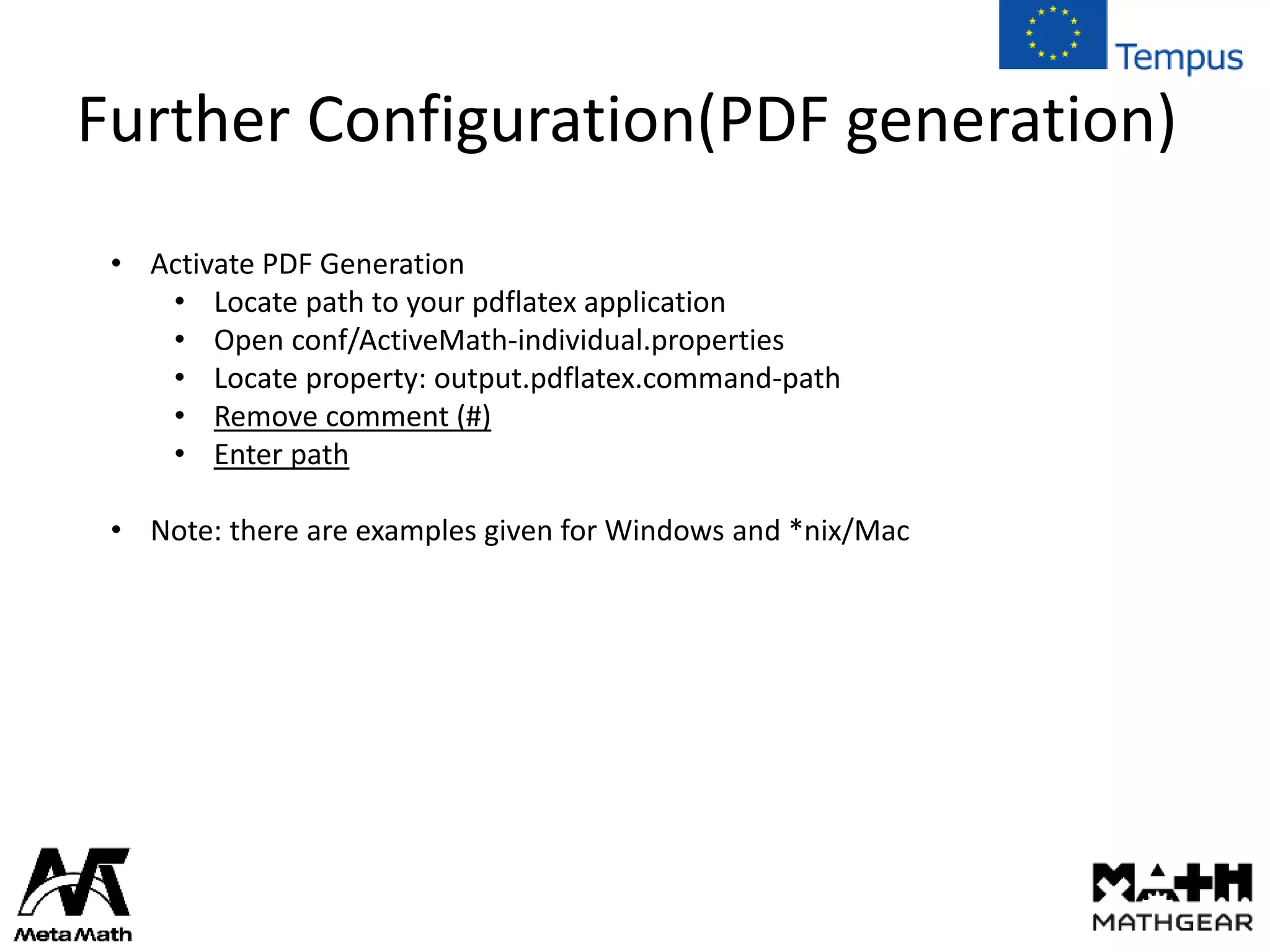 Further Configuration(PDF generation)
• Activate PDF Generation
• Locate path to your pdflatex application
• Open conf/ActiveMath-individual.properties
• Locate property: output.pdflatex.command-path
• Remove comment (#)
• Enter path
• Note: there are examples given for Windows and *nix/Mac
 