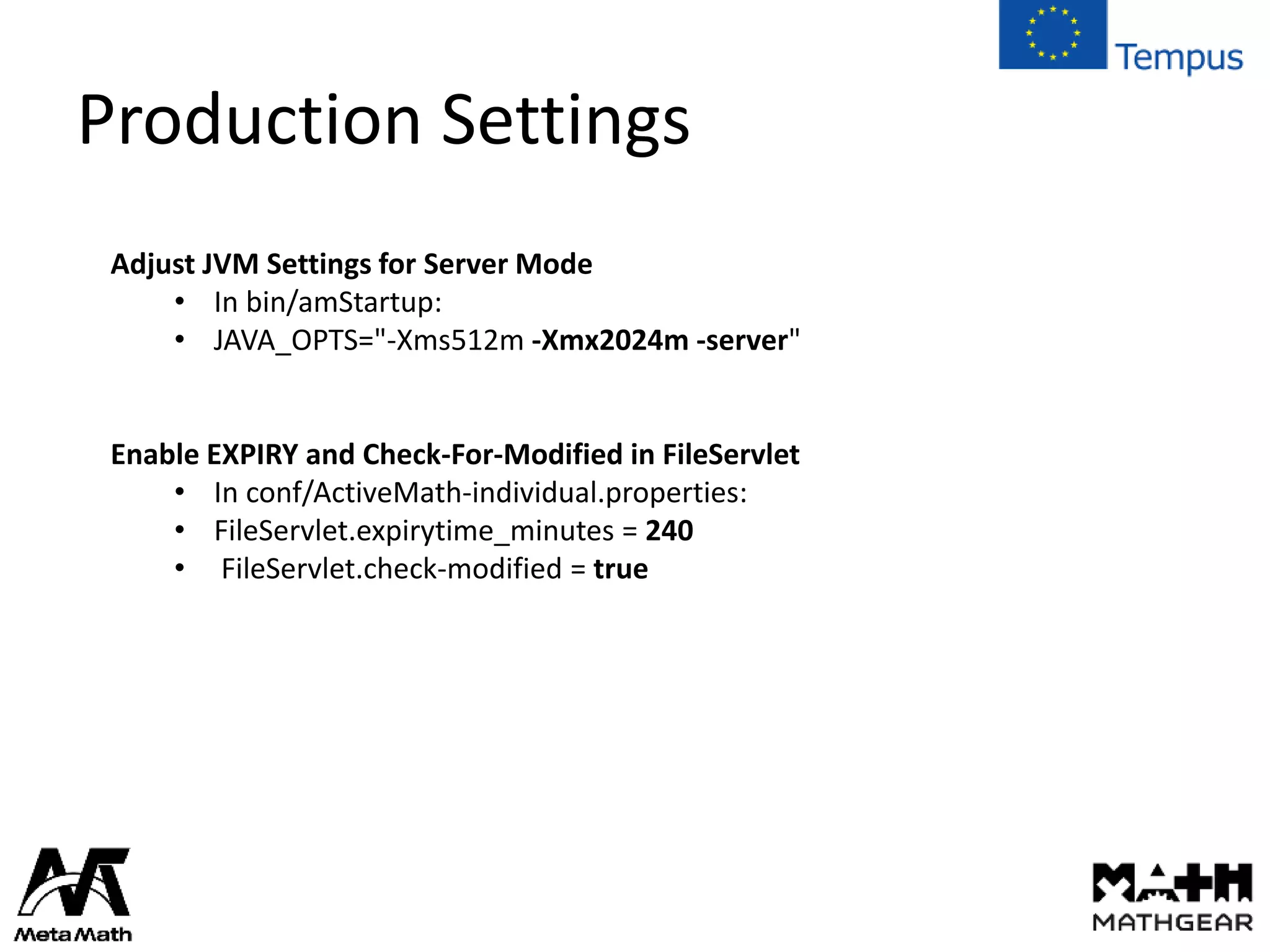 Production Settings
Adjust JVM Settings for Server Mode
• In bin/amStartup:
• JAVA_OPTS="-Xms512m -Xmx2024m -server"
Enable EXPIRY and Check-For-Modified in FileServlet
• In conf/ActiveMath-individual.properties:
• FileServlet.expirytime_minutes = 240
• FileServlet.check-modified = true
 