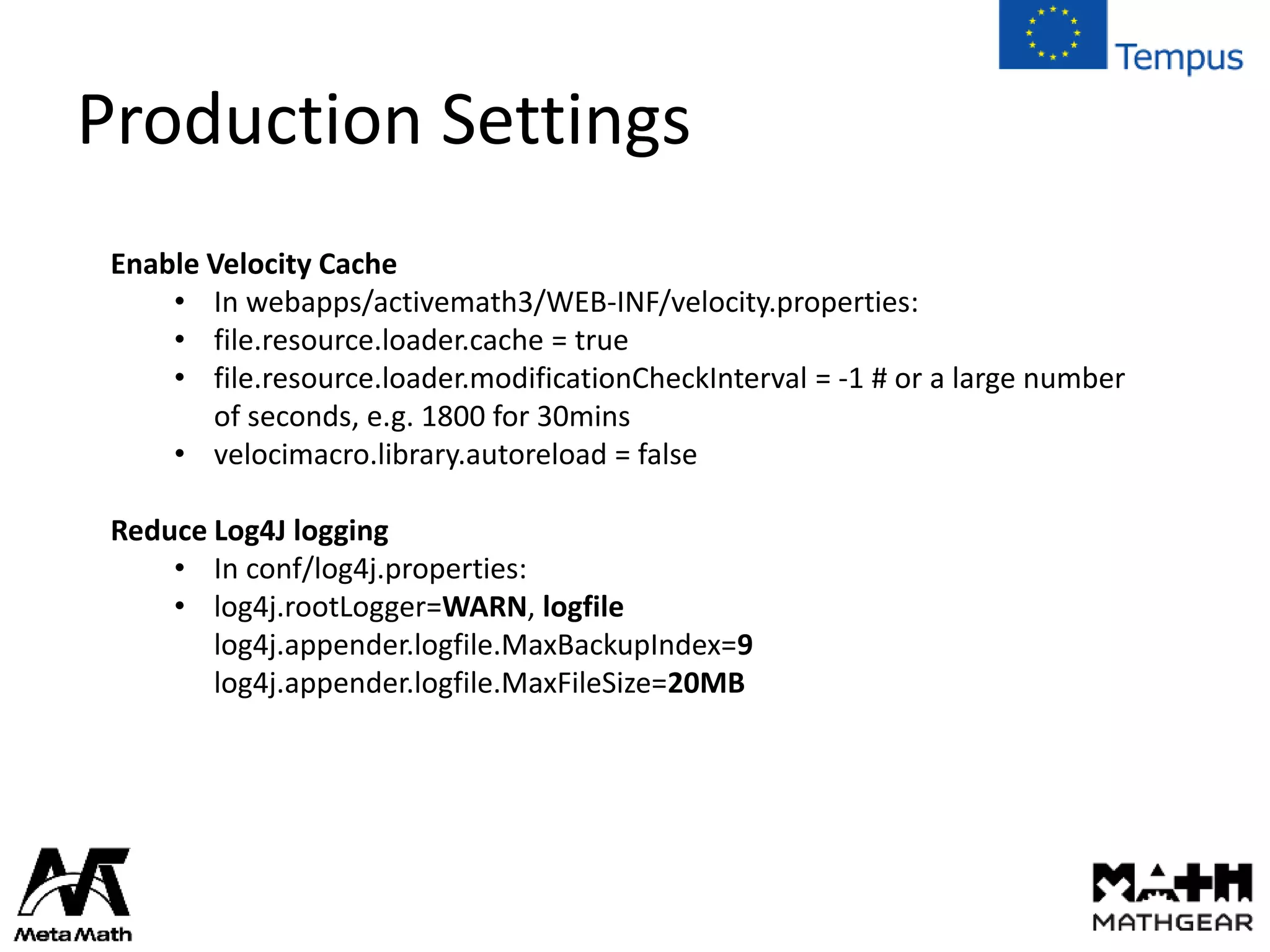 Production Settings
Enable Velocity Cache
• In webapps/activemath3/WEB-INF/velocity.properties:
• file.resource.loader.cache = true
• file.resource.loader.modificationCheckInterval = -1 # or a large number
of seconds, e.g. 1800 for 30mins
• velocimacro.library.autoreload = false
Reduce Log4J logging
• In conf/log4j.properties:
• log4j.rootLogger=WARN, logfile
log4j.appender.logfile.MaxBackupIndex=9
log4j.appender.logfile.MaxFileSize=20MB
 