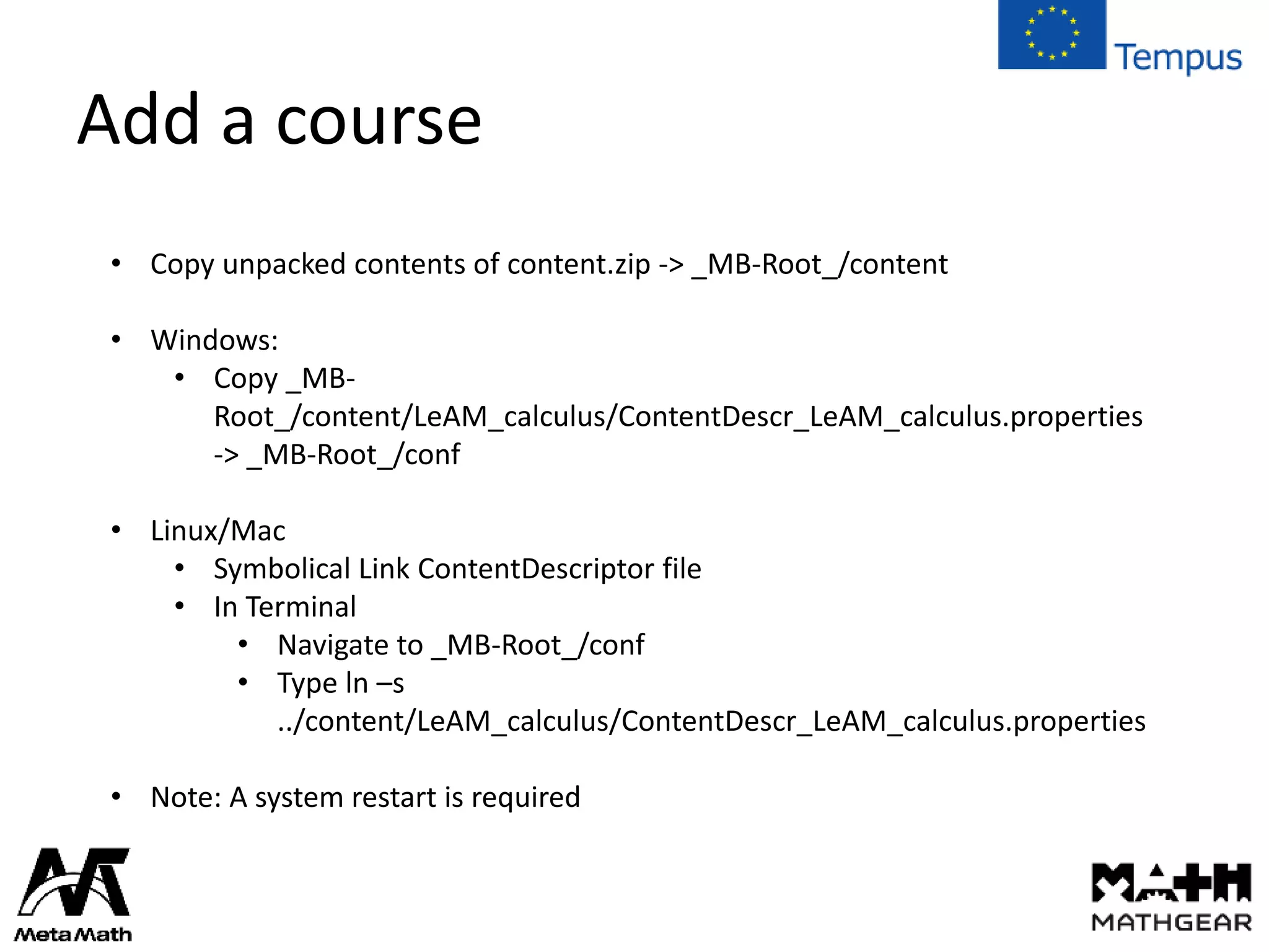 Add a course
• Copy unpacked contents of content.zip -> _MB-Root_/content
• Windows:
• Copy _MB-
Root_/content/LeAM_calculus/ContentDescr_LeAM_calculus.properties
-> _MB-Root_/conf
• Linux/Mac
• Symbolical Link ContentDescriptor file
• In Terminal
• Navigate to _MB-Root_/conf
• Type ln –s
../content/LeAM_calculus/ContentDescr_LeAM_calculus.properties
• Note: A system restart is required
 