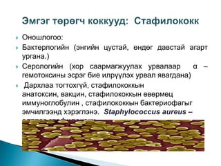 






Оношлогоо:
Бактерлогийн (энгийн цустай, өндөг давстай агарт
ургана.)
Серологийн (хор саармагжуулах урвалаар
α –
гемотоксины эсрэг бие илрүүлэх урвал явагдана)
Дархлаа тогтохгүй, стафилококкын
анатоксин, вакцин, стафилококкын өвөрмөц
иммуноглобулин , стафилококкын бактериофагыг
эмчилгээнд хэрэглэнэ. Staphylococcus aureus –
алтлаг стафилококк

 