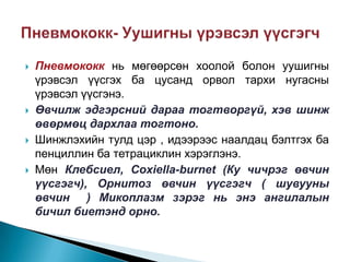 







Пневмококк нь мөгөөрсөн хоолой болон уушигны
үрэвсэл үүсгэх ба цусанд орвол тархи нугасны
үрэвсэл үүсгэнэ.
Өвчилж эдгэрсний дараа тогтворгүй, хэв шинж
өвөрмөц дархлаа тогтоно.
Шинжлэхийн тулд цэр , идээрээс наалдац бэлтгэх ба
пенциллин ба тетрациклин хэрэглэнэ.
Мөн Клебсиел, Coxiella-burnet (Ку чичрэг өвчин
үүсгэгч), Орнитоз өвчин үүсгэгч ( шувууны
өвчин ) Микоплазм зэрэг нь энэ ангилалын
бичил биетэнд орно.

 