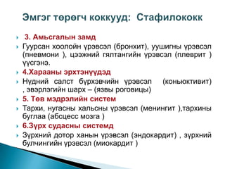 











3. Амьсгалын замд
Гуурсан хоолойн үрэвсэл (бронхит), уушигны үрэвсэл
(пневмони ), цээжний гялтангийн үрэвсэл (плеврит )
үүсгэнэ.
4.Харааны эрхтэнүүдэд
Нүдний салст бүрхэвчийн үрэвсэл (коньюктивит)
, эвэрлэгийн шарх – (язвы роговицы)
5. Төв мэдрэлийн систем
Тархи, нугасны хальсны үрэвсэл (менингит ),тархины
буглаа (абсцесс мозга )
6.Зүрх судасны системд
Зүрхний дотор ханын үрэвсэл (эндокардит) , зүрхний
булчингийн үрэвсэл (миокардит )

 