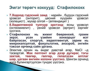 







7.Ходоод гэдэсний замд : нарийн , бүдүүн гэдэсний
үрэвсэл
(энторит),
цөсний
хүүдийн
үрэвсэл
(холецист) , мухар олгой – (аппендицит )
8.Хөдөлгөөний тулгуур эрхтэнд: ясны үрэвсэл
(остеомиелит) , үений үрэвсэл (артрит) зэргийг
үүсгэнэ.
Стафилококк нь жижиг бөөрөнхий, грамм
эерэг,
усан
үзмйин
хонхорцог
мэт
байрласан, споргүй, хөдөлгөөнгүй, зарим нь
микрокапсултай, факультатив, анаэроб, энгийн
тэжээл орчинд сайн ургана.
Электив орчин нь өндөг давстай агар, NaCI –д
тэсвэртэй. Мах пептонт агар дээр дугираг, тэгш
захтай,
төвгөр,
гөлгөр,
гялалзсан
алтлаг
шар, цагаан өнгийн колони үүсгэнэ. Шингэн орчинд
жигд булингартуулсан тундас үүсгэнэ.

 