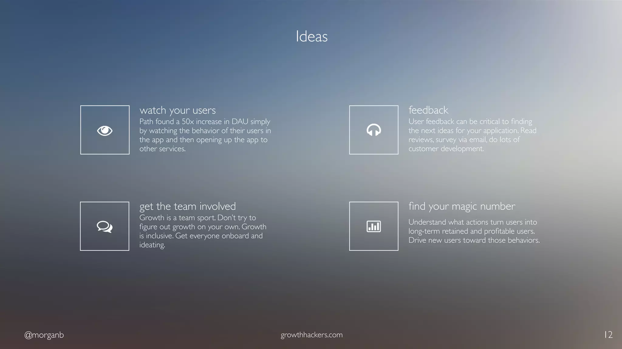 @morganb growthhackers.com 12
Ideas
watch your users
Path found a 50x increase in DAU simply
by watching the behavior of their users in
the app and then opening up the app to
other services.
get the team involved
Growth is a team sport. Don’t try to
ﬁgure out growth on your own. Growth
is inclusive. Get everyone onboard and
ideating.
feedback
User feedback can be critical to ﬁnding
the next ideas for your application. Read
reviews, survey via email, do lots of
customer development.
ﬁnd your magic number
Understand what actions turn users into
long-term retained and proﬁtable users.
Drive new users toward those behaviors.
 
