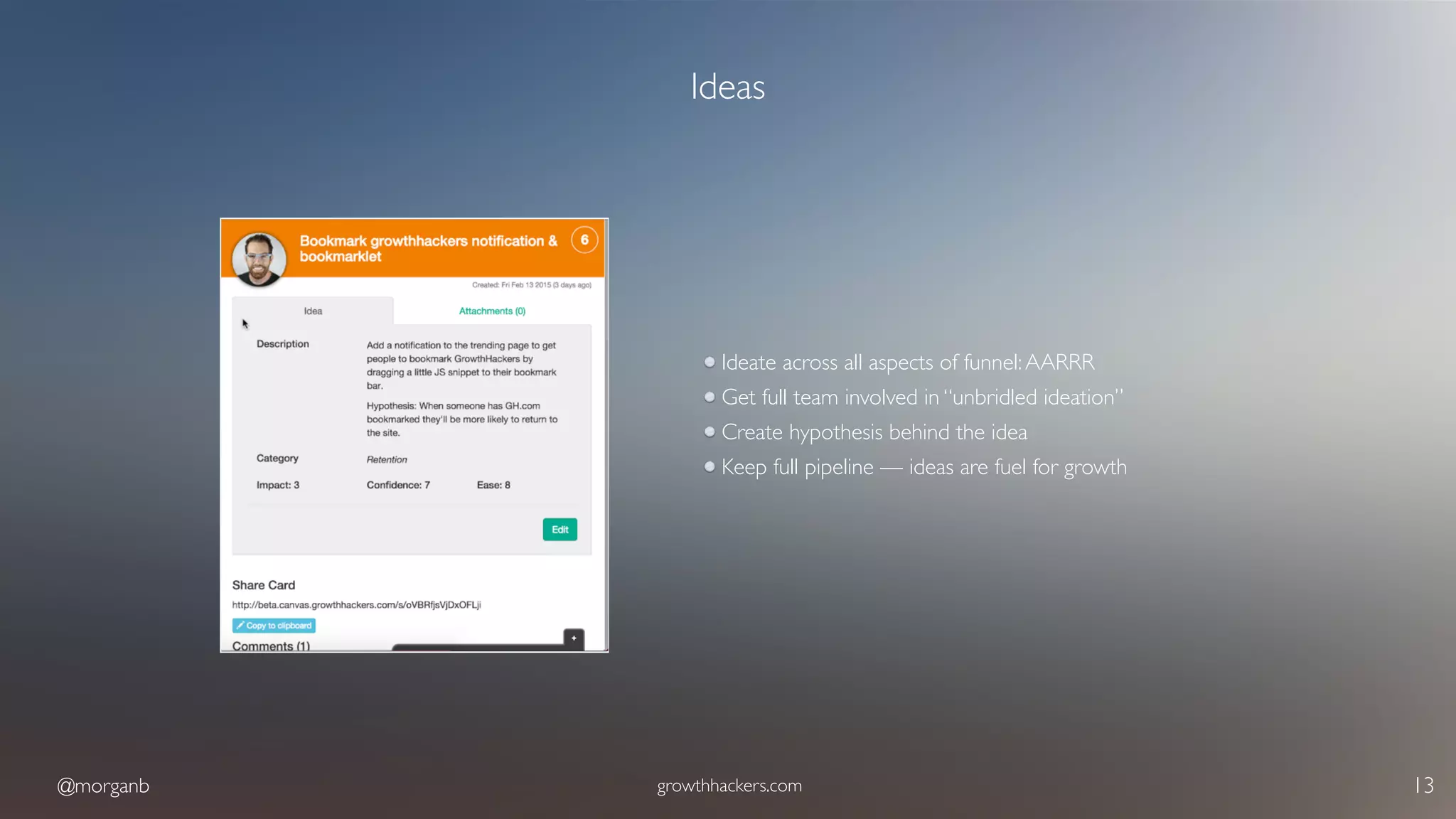 @morganb growthhackers.com 13
Ideas
Ideate across all aspects of funnel:AARRR
Get full team involved in “unbridled ideation”
Create hypothesis behind the idea
Keep full pipeline — ideas are fuel for growth
 