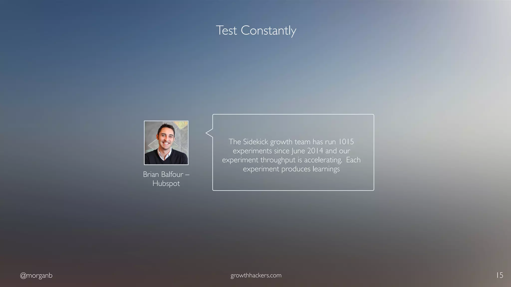 @morganb growthhackers.com 15
Test Constantly
Brian Balfour –  
Hubspot
The Sidekick growth team has run 1015
experiments since June 2014 and our
experiment throughput is accelerating. Each
experiment produces learnings
 