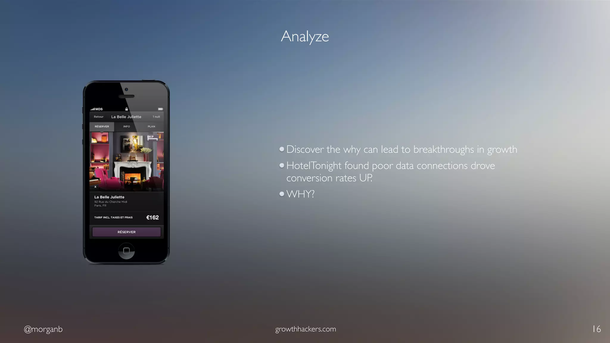 @morganb growthhackers.com 16
Analyze
Discover the why can lead to breakthroughs in growth
HotelTonight found poor data connections drove
conversion rates UP.
WHY?
 