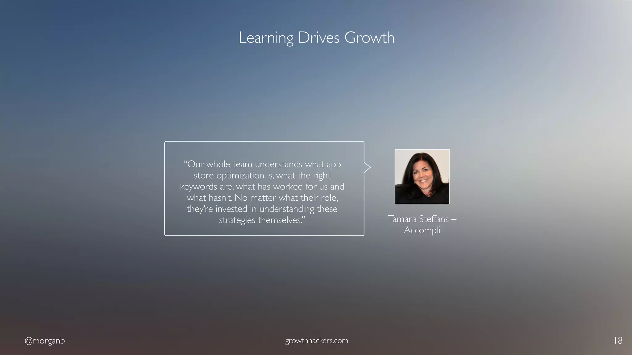 @morganb growthhackers.com 18
Learning Drives Growth
Tamara Steffans – 
Accompli
“Our whole team understands what app
store optimization is, what the right
keywords are, what has worked for us and
what hasn’t. No matter what their role,
they’re invested in understanding these
strategies themselves.”
 