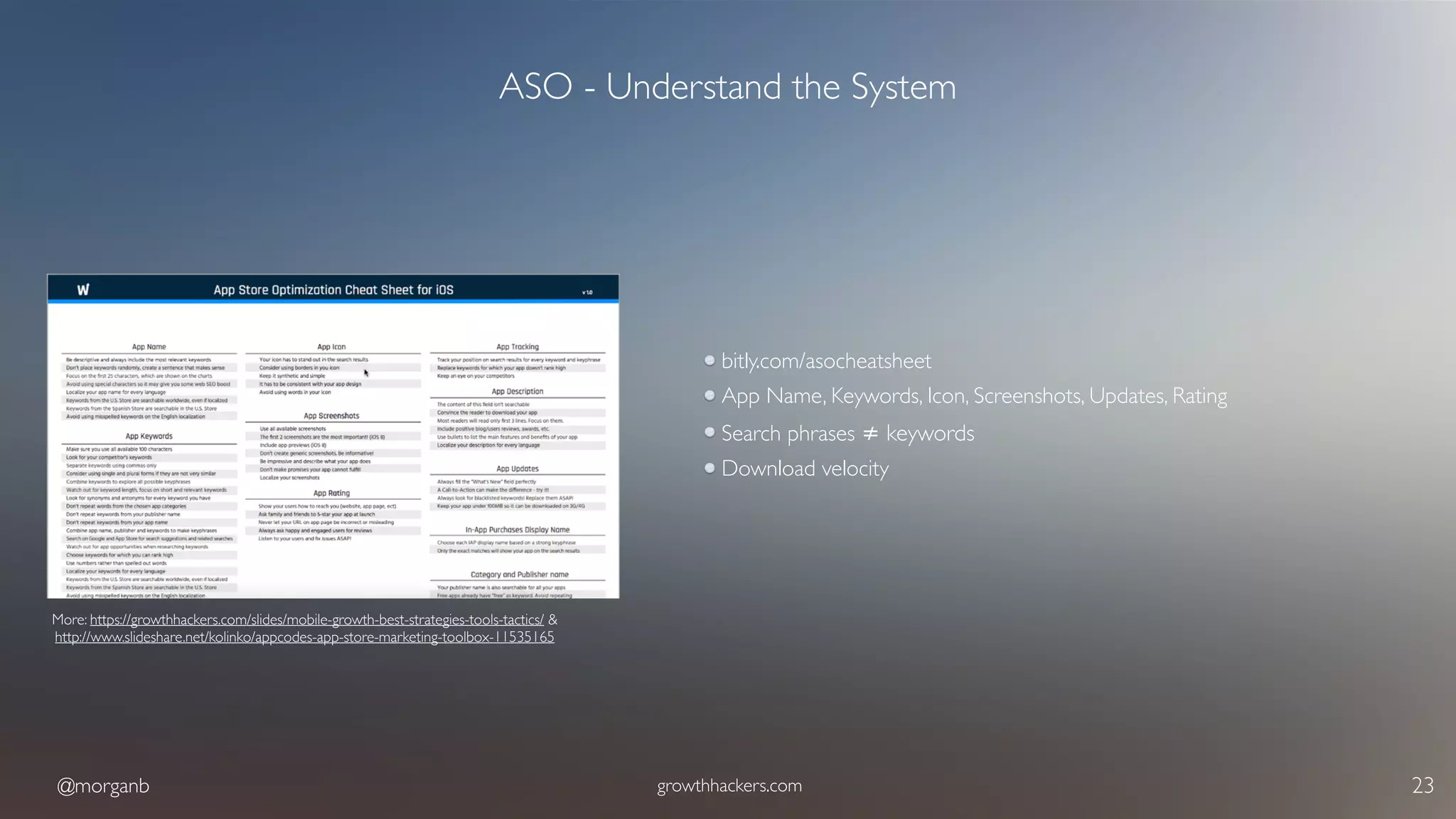 @morganb growthhackers.com 23
ASO - Understand the System
bitly.com/asocheatsheet
App Name, Keywords, Icon, Screenshots, Updates, Rating
Search phrases ≠ keywords
Download velocity
More: https://growthhackers.com/slides/mobile-growth-best-strategies-tools-tactics/ & 
http://www.slideshare.net/kolinko/appcodes-app-store-marketing-toolbox-11535165
 