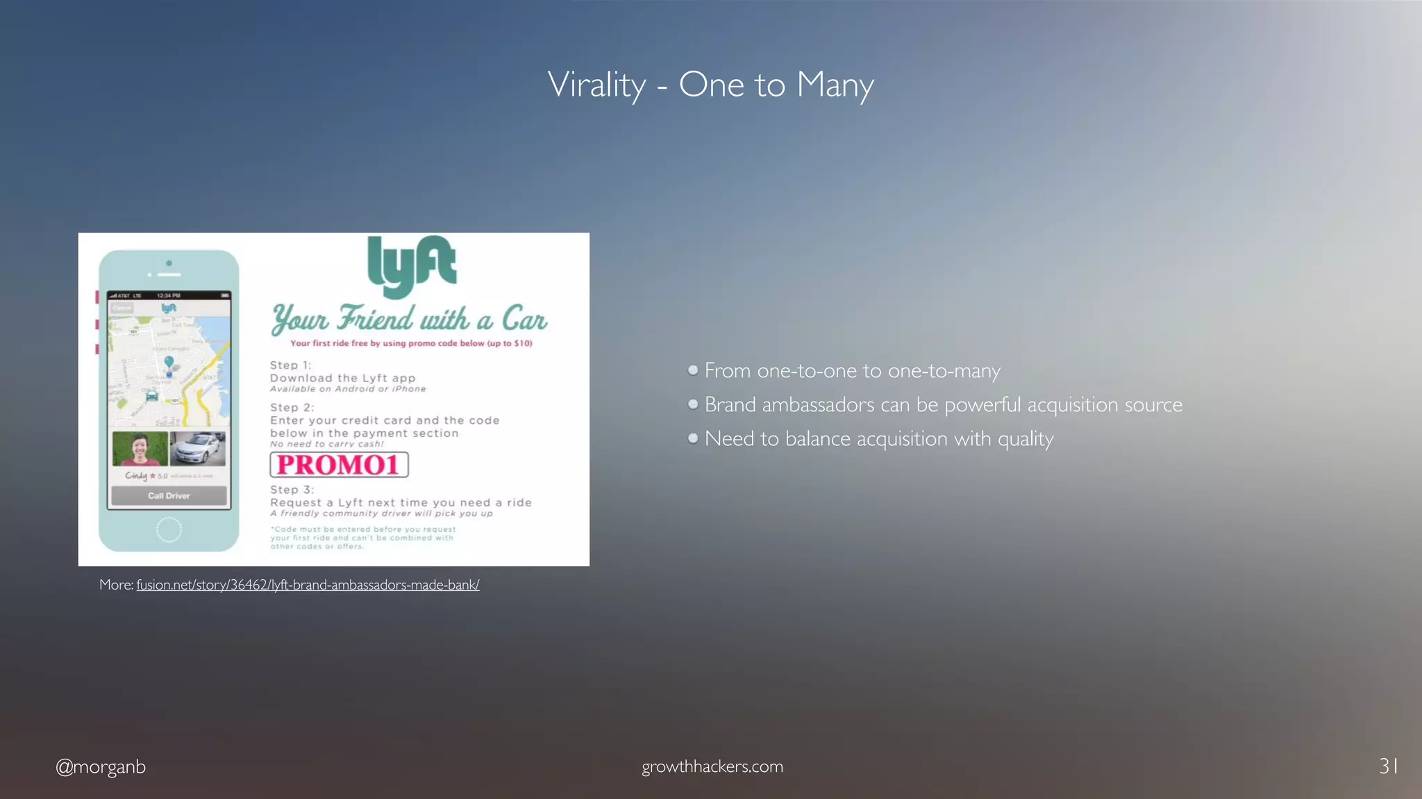 @morganb growthhackers.com 31
Virality - One to Many
From one-to-one to one-to-many
Brand ambassadors can be powerful acquisition source
Need to balance acquisition with quality
More: fusion.net/story/36462/lyft-brand-ambassadors-made-bank/
 