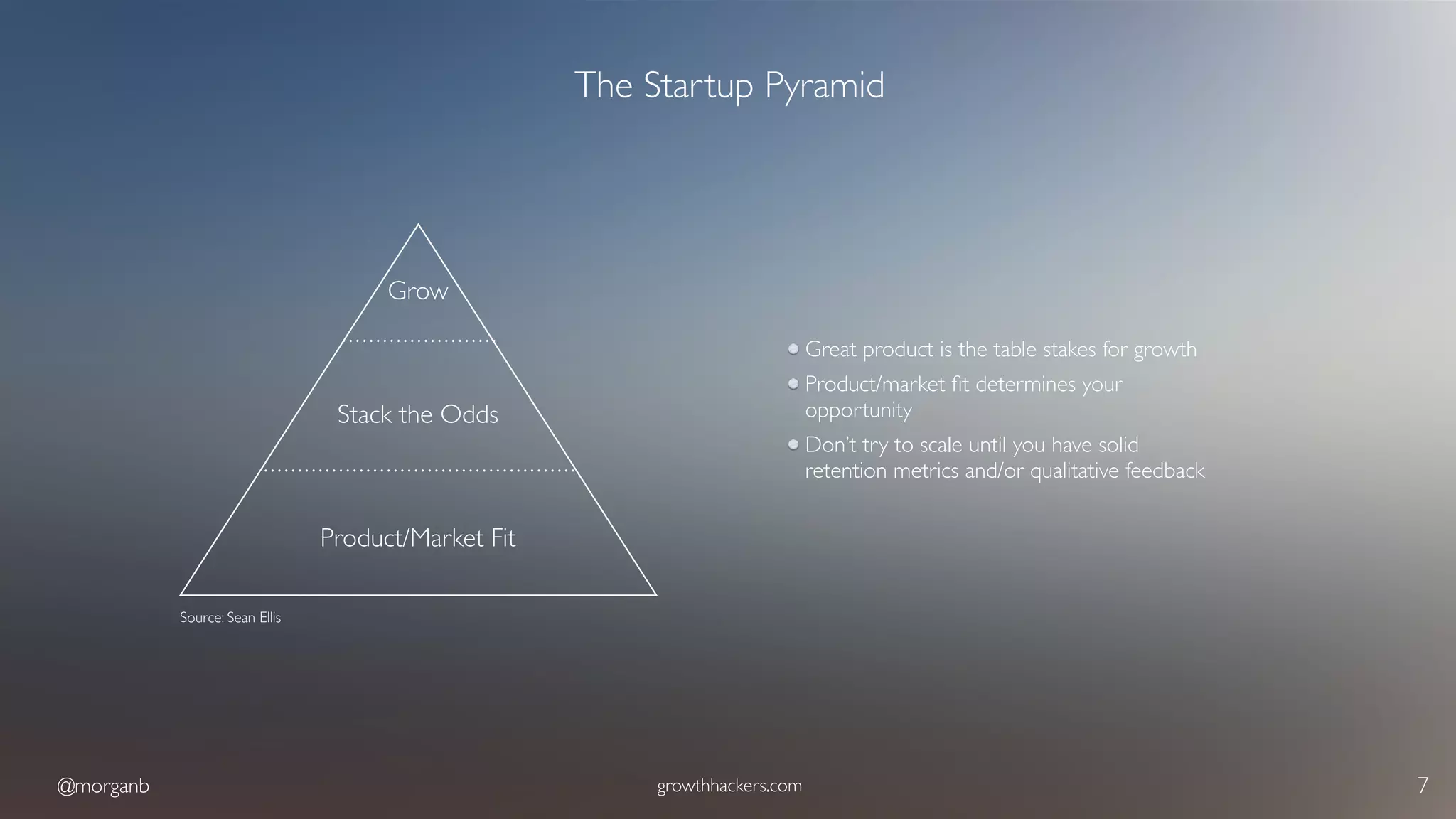 @morganb growthhackers.com 7
The Startup Pyramid
Great product is the table stakes for growth
Product/market ﬁt determines your
opportunity
Don’t try to scale until you have solid
retention metrics and/or qualitative feedback
Product/Market Fit
Stack the Odds
Grow
Source: Sean Ellis
 