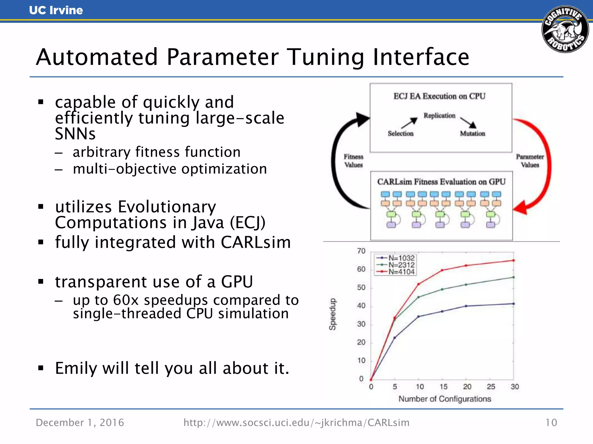 December 1, 2016 http://www.socsci.uci.edu/~jkrichma/CARLsim 10
 capable of quickly and
efficiently tuning large-scale
SNNs
– arbitrary fitness function
– multi-objective optimization
 utilizes Evolutionary
Computations in Java (ECJ)
 fully integrated with CARLsim
 transparent use of a GPU
– up to 60x speedups compared to
single-threaded CPU simulation
 Emily will tell you all about it.
Automated Parameter Tuning Interface
 