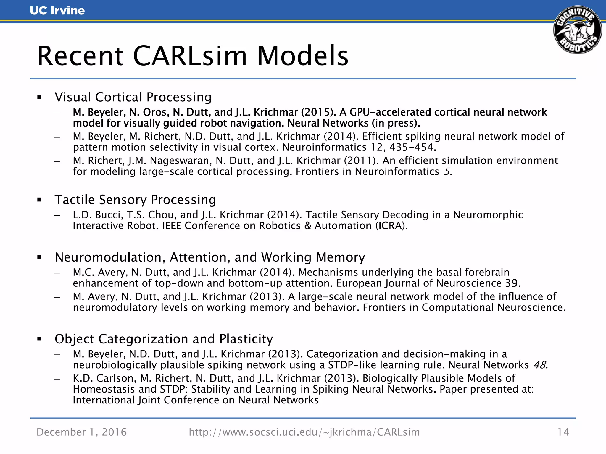  Visual Cortical Processing
– M. Beyeler, N. Oros, N. Dutt, and J.L. Krichmar (2015). A GPU-accelerated cortical neural network
model for visually guided robot navigation. Neural Networks (in press).
– M. Beyeler, M. Richert, N.D. Dutt, and J.L. Krichmar (2014). Efficient spiking neural network model of
pattern motion selectivity in visual cortex. Neuroinformatics 12, 435-454.
– M. Richert, J.M. Nageswaran, N. Dutt, and J.L. Krichmar (2011). An efficient simulation environment
for modeling large-scale cortical processing. Frontiers in Neuroinformatics 5.
 Tactile Sensory Processing
– L.D. Bucci, T.S. Chou, and J.L. Krichmar (2014). Tactile Sensory Decoding in a Neuromorphic
Interactive Robot. IEEE Conference on Robotics & Automation (ICRA).
 Neuromodulation, Attention, and Working Memory
– M.C. Avery, N. Dutt, and J.L. Krichmar (2014). Mechanisms underlying the basal forebrain
enhancement of top-down and bottom-up attention. European Journal of Neuroscience 39.
– M. Avery, N. Dutt, and J.L. Krichmar (2013). A large-scale neural network model of the influence of
neuromodulatory levels on working memory and behavior. Frontiers in Computational Neuroscience.
 Object Categorization and Plasticity
– M. Beyeler, N.D. Dutt, and J.L. Krichmar (2013). Categorization and decision-making in a
neurobiologically plausible spiking network using a STDP-like learning rule. Neural Networks 48.
– K.D. Carlson, M. Richert, N. Dutt, and J.L. Krichmar (2013). Biologically Plausible Models of
Homeostasis and STDP: Stability and Learning in Spiking Neural Networks. Paper presented at:
International Joint Conference on Neural Networks
December 1, 2016 http://www.socsci.uci.edu/~jkrichma/CARLsim 14
Recent CARLsim Models
 