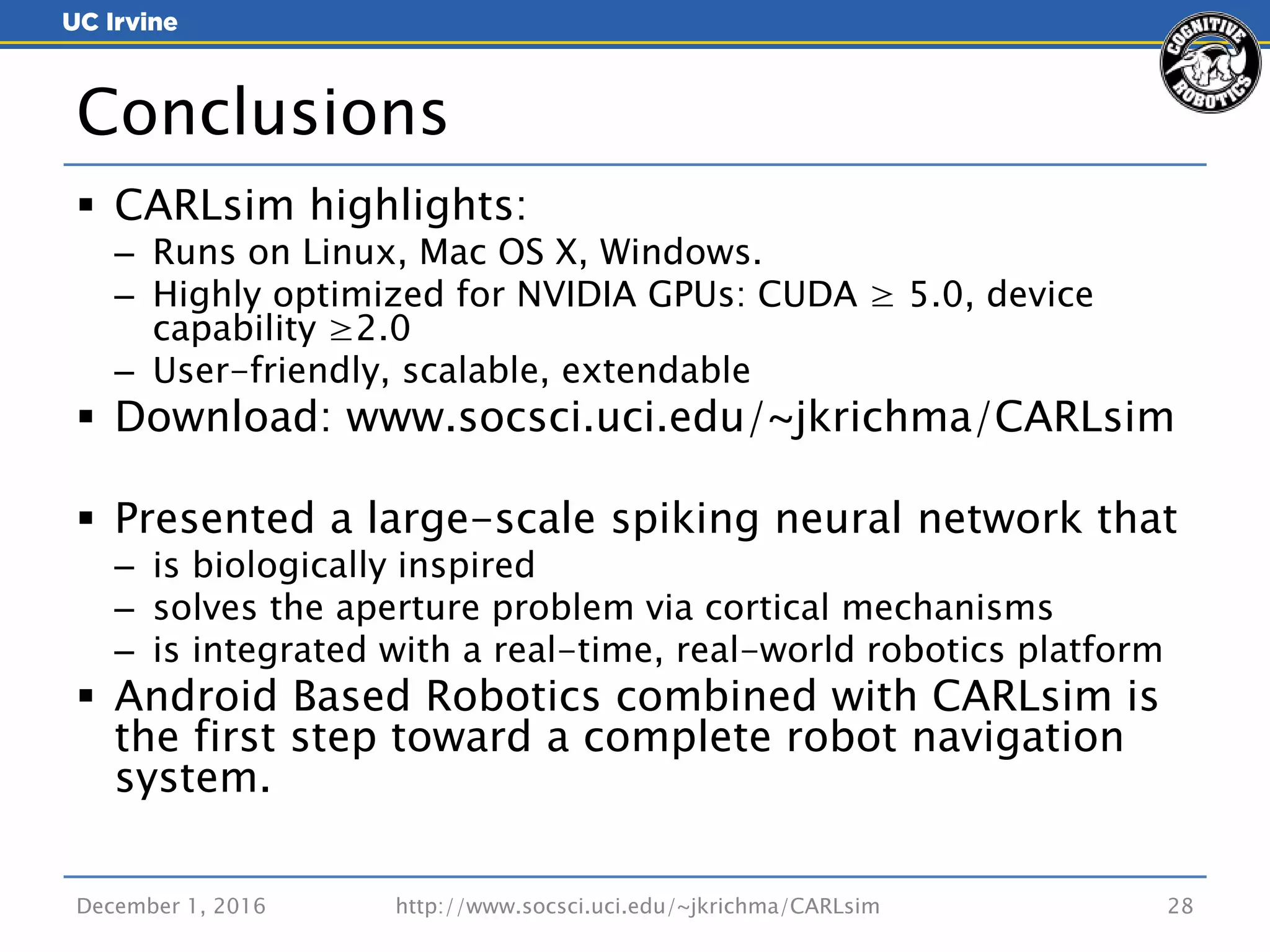  CARLsim highlights:
– Runs on Linux, Mac OS X, Windows.
– Highly optimized for NVIDIA GPUs: CUDA ≥ 5.0, device
capability ≥2.0
– User-friendly, scalable, extendable
 Download: www.socsci.uci.edu/~jkrichma/CARLsim
 Presented a large-scale spiking neural network that
– is biologically inspired
– solves the aperture problem via cortical mechanisms
– is integrated with a real-time, real-world robotics platform
 Android Based Robotics combined with CARLsim is
the first step toward a complete robot navigation
system.
December 1, 2016 http://www.socsci.uci.edu/~jkrichma/CARLsim 28
Conclusions
 