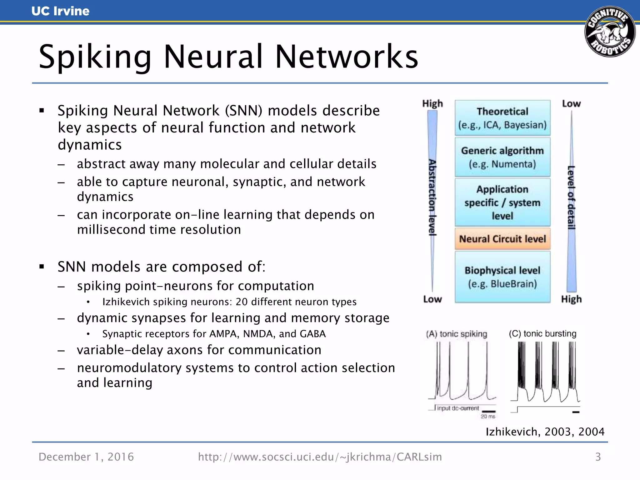 December 1, 2016 http://www.socsci.uci.edu/~jkrichma/CARLsim 3
 Spiking Neural Network (SNN) models describe
key aspects of neural function and network
dynamics
– abstract away many molecular and cellular details
– able to capture neuronal, synaptic, and network
dynamics
– can incorporate on-line learning that depends on
millisecond time resolution
 SNN models are composed of:
– spiking point-neurons for computation
• Izhikevich spiking neurons: 20 different neuron types
– dynamic synapses for learning and memory storage
• Synaptic receptors for AMPA, NMDA, and GABA
– variable-delay axons for communication
– neuromodulatory systems to control action selection
and learning
Spiking Neural Networks
Izhikevich, 2003, 2004
 