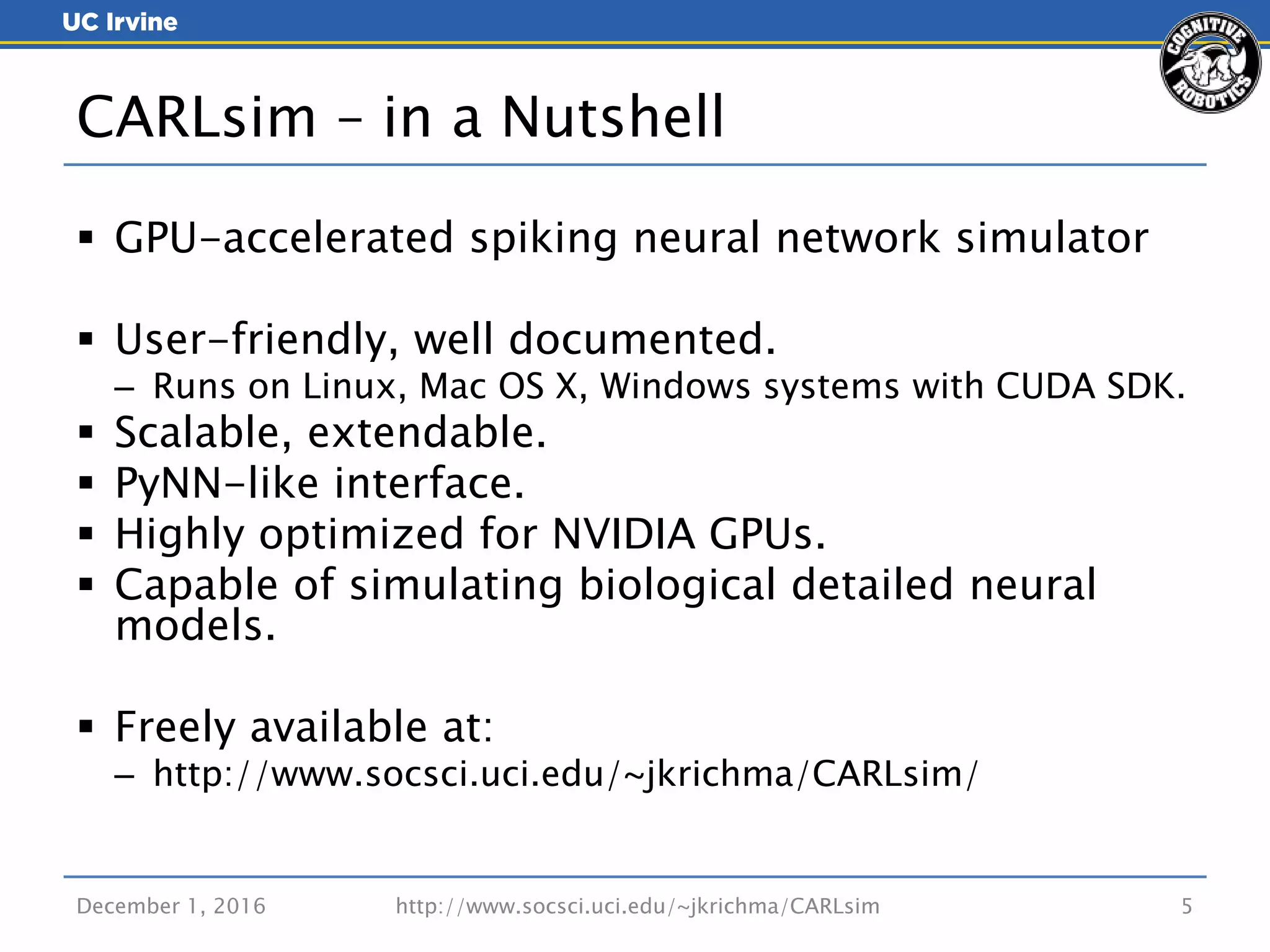  GPU-accelerated spiking neural network simulator
 User-friendly, well documented.
– Runs on Linux, Mac OS X, Windows systems with CUDA SDK.
 Scalable, extendable.
 PyNN-like interface.
 Highly optimized for NVIDIA GPUs.
 Capable of simulating biological detailed neural
models.
 Freely available at:
– http://www.socsci.uci.edu/~jkrichma/CARLsim/
December 1, 2016 http://www.socsci.uci.edu/~jkrichma/CARLsim 5
CARLsim – in a Nutshell
 