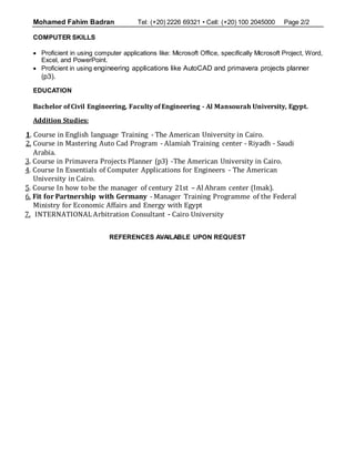 Mohamed Fahim Badran Tel: (+20) 2226 69321 • Cell: (+20) 100 2045000 Page 2/2
COMPUTER SKILLS
 Proficient in using computer applications like: Microsoft Office, specifically Microsoft Project, Word,
Excel, and PowerPoint.
 Proficient in using engineering applications like AutoCAD and primavera projects planner
(p3).
EDUCATION
Bachelor of Civil Engineering, Faculty of Engineering - Al Mansourah University, Egypt.
Addition Studies:
1. Course in English language Training - The American University in Cairo.
2. Course in Mastering Auto Cad Program - Alamiah Training center - Riyadh - Saudi
Arabia.
3. Course in Primavera Projects Planner (p3) -The American University in Cairo.
4. Course In Essentials of Computer Applications for Engineers - The American
University in Cairo.
5. Course In how to be the manager of century 21st – Al Ahram center (Imak).
6. Fit for Partnership with Germany - Manager Training Programme of the Federal
Ministry for Economic Affairs and Energy with Egypt
7. INTERNATIONAL Arbitration Consultant - Cairo University
REFERENCES AVAILABLE UPON REQUEST
 