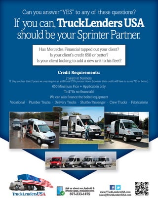 Can you answer ‘‘YES’’ to any of these questions? 
If you can, TruckLenders USA 
should be your Sprinter Partner. 
Has Mercedes Financial tapped out your client? 
Is your client’s credit 650 or better? 
Is your client looking to add a new unit to his fleet? 
Credit Requirements: 
If they are less than 2 years we may require an additional 25% percent down (however their credit will have to score 725 or better). 
650 Minimum Fico + Application only 
We can also finance the bolted equipment 
Vocational · Plumber Trucks · Delivery Trucks · Shuttle/Passenger · Crew Trucks · Fabrications 
www.TruckLendersUSA.com 
sales@TruckLendersUSA.com 
2 years in business. 
To $75k no financials! 
Ask us about our Android & 
iPhone apps, available now. 
877-233-1475 
