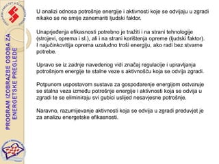 U analizi odnosa potrošnje energije i aktivnosti koje se odvijaju u zgradi
nikako se ne smije zanemariti ljudski faktor.

Unaprjeđenja efikasnosti potrebno je tražiti i na strani tehnologije
(strojevi, oprema i sl.), ali i na strani korištenja opreme (ljudski faktor).
I najučinkovitija oprema uzaludno troši energiju, ako radi bez stvarne
potrebe.

Upravo se iz zadnje navedenog vidi značaj regulacije i upravljanja
potrošnjom energije te stalne veze s aktivnošću koja se odvija zgradi.

Potpunom uspostavom sustava za gospodarenje energijom ostvaruje
se stalna veza između potrošnje energije i aktivnosti koja se odvija u
zgradi te se eliminiraju svi gubici uslijed nesavjesne potrošnje.

Naravno, razumijevanje aktivnosti koja se odvija u zgradi preduvjet je
za analizu energetske efikasnosti.
 