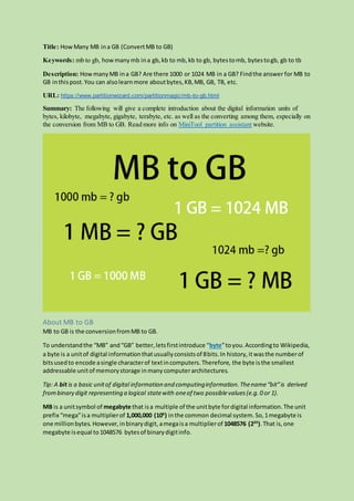 Title: HowMany MB ina GB (ConvertMB to GB)
Keywords: mb to gb, howmanymb ina gb,kb to mb,kb to gb, bytestomb, bytestogb, gb to tb
Description: HowmanyMB ina GB? Are there 1000 or 1024 MB in a GB? Findthe answer for MB to
GB inthispost.You can alsolearnmore aboutbytes,KB,MB, GB, TB, etc.
URL: https://www.partitionwizard.com/partitionmagic/mb-to-gb.html
Summary: The following will give a complete introduction about the digital information units of
bytes, kilobyte, megabyte, gigabyte, terabyte, etc. as well as the converting among them, especially on
the conversion from MB to GB. Read more info on MiniTool partition assistant website.
About MB to GB
MB to GB is the conversionfromMB to GB.
To understandthe “MB” and“GB” better,letsfirstintroduce “byte”toyou. Accordingto Wikipedia,
a byte is a unitof digital informationthatusuallyconsistsof 8bits.In history,itwasthe numberof
bitsusedto encode asingle characterof textincomputers.Therefore, the byte isthe smallest
addressable unitof memorystorage inmanycomputerarchitectures.
Tip: A bit is a basic unitof digital information and computinginformation.Thename“bit”is derived
frombinary digit representing a logical statewith oneof two possiblevalues(e.g.0 or 1).
MB is a unitsymbol of megabyte that isa multiple of the unitbyte fordigital information.The unit
prefix “mega”isa multiplierof 1,000,000 (106
) inthe common decimal system. So,1megabyte is
one millionbytes. However, inbinarydigit, amegaisa multiplierof 1048576 (220
).That is,one
megabyte isequal to1048576 bytesof binarydigitinfo.
 