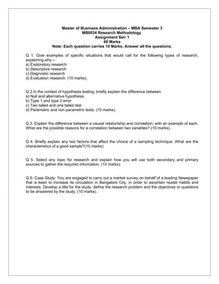 Master of Business Administration – MBA Semester 3
                               MB0034 Research Methodology
                                     Assignment Set- 1
                                          60 Marks
               Note: Each question carries 10 Marks. Answer all the questions.

Q 1. Give examples of specific situations that would call for the following types of research,
explaining why –
a) Exploratory research
b) Descriptive research
c) Diagnostic research
d) Evaluation research. (10 marks).


Q 2.In the context of hypothesis testing, briefly explain the difference between
a) Null and alternative hypothesis
b) Type 1 and type 2 error
c) Two tailed and one tailed test
d) Parametric and non parametric tests. (10 marks).


Q 3. Explain the difference between a causal relationship and correlation, with an example of each.
What are the possible reasons for a correlation between two variables? (10 marks).


Q 4. Briefly explain any two factors that affect the choice of a sampling technique. What are the
characteristics of a good sample?(10 marks).


Q 5. Select any topic for research and explain how you will use both secondary and primary
sources to gather the required information. (10 marks).


Q 6. Case Study: You are engaged to carry out a market survey on behalf of a leading Newspaper
that is keen to increase its circulation in Bangalore City, in order to ascertain reader habits and
interests. Develop a title for the study, define the research problem and the objectives or questions
to be answered by the study. (10 marks).
 