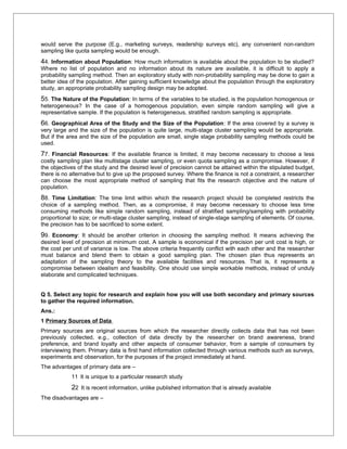 would serve the purpose (E.g., marketing surveys, readership surveys etc), any convenient non-random
sampling like quota sampling would be enough.
44. Information about Population: How much information is available about the population to be studied?
Where no list of population and no information about its nature are available, it is difficult to apply a
probability sampling method. Then an exploratory study with non-probability sampling may be done to gain a
better idea of the population. After gaining sufficient knowledge about the population through the exploratory
study, an appropriate probability sampling design may be adopted.
55. The Nature of the Population: In terms of the variables to be studied, is the population homogenous or
heterogeneous? In the case of a homogenous population, even simple random sampling will give a
representative sample. If the population is heterogeneous, stratified random sampling is appropriate.
66. Geographical Area of the Study and the Size of the Population: If the area covered by a survey is
very large and the size of the population is quite large, multi-stage cluster sampling would be appropriate.
But if the area and the size of the population are small, single stage probability sampling methods could be
used.
77. Financial Resources: If the available finance is limited, it may become necessary to choose a less
costly sampling plan like multistage cluster sampling, or even quota sampling as a compromise. However, if
the objectives of the study and the desired level of precision cannot be attained within the stipulated budget,
there is no alternative but to give up the proposed survey. Where the finance is not a constraint, a researcher
can choose the most appropriate method of sampling that fits the research objective and the nature of
population.
88. Time Limitation: The time limit within which the research project should be completed restricts the
choice of a sampling method. Then, as a compromise, it may become necessary to choose less time
consuming methods like simple random sampling, instead of stratified sampling/sampling with probability
proportional to size; or multi-stage cluster sampling, instead of single-stage sampling of elements. Of course,
the precision has to be sacrificed to some extent.
99. Economy: It should be another criterion in choosing the sampling method. It means achieving the
desired level of precision at minimum cost. A sample is economical if the precision per unit cost is high, or
the cost per unit of variance is low. The above criteria frequently conflict with each other and the researcher
must balance and blend them to obtain a good sampling plan. The chosen plan thus represents an
adaptation of the sampling theory to the available facilities and resources. That is, it represents a
compromise between idealism and feasibility. One should use simple workable methods, instead of unduly
elaborate and complicated techniques.


Q 5. Select any topic for research and explain how you will use both secondary and primary sources
to gather the required information.
Ans.:
1 Primary Sources of Data
Primary sources are original sources from which the researcher directly collects data that has not been
previously collected, e.g., collection of data directly by the researcher on brand awareness, brand
preference, and brand loyalty and other aspects of consumer behavior, from a sample of consumers by
interviewing them. Primary data is first hand information collected through various methods such as surveys,
experiments and observation, for the purposes of the project immediately at hand.
The advantages of primary data are –
            11 It is unique to a particular research study
            22 It is recent information, unlike published information that is already available
The disadvantages are –
 