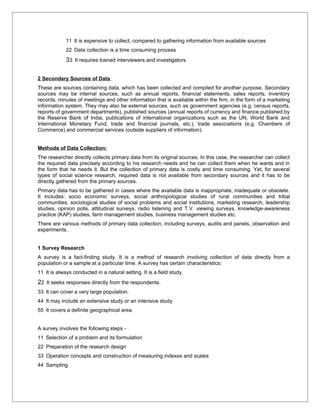 11 It is expensive to collect, compared to gathering information from available sources
             22 Data collection is a time consuming process
             33 It requires trained interviewers and investigators

2 Secondary Sources of Data
These are sources containing data, which has been collected and compiled for another purpose. Secondary
sources may be internal sources, such as annual reports, financial statements, sales reports, inventory
records, minutes of meetings and other information that is available within the firm, in the form of a marketing
information system. They may also be external sources, such as government agencies (e.g. census reports,
reports of government departments), published sources (annual reports of currency and finance published by
the Reserve Bank of India, publications of international organizations such as the UN, World Bank and
International Monetary Fund, trade and financial journals, etc.), trade associations (e.g. Chambers of
Commerce) and commercial services (outside suppliers of information).


Methods of Data Collection:
The researcher directly collects primary data from its original sources. In this case, the researcher can collect
the required data precisely according to his research needs and he can collect them when he wants and in
the form that he needs it. But the collection of primary data is costly and time consuming. Yet, for several
types of social science research, required data is not available from secondary sources and it has to be
directly gathered from the primary sources.
Primary data has to be gathered in cases where the available data is inappropriate, inadequate or obsolete.
It includes: socio economic surveys, social anthropological studies of rural communities and tribal
communities, sociological studies of social problems and social institutions, marketing research, leadership
studies, opinion polls, attitudinal surveys, radio listening and T.V. viewing surveys, knowledge-awareness
practice (KAP) studies, farm management studies, business management studies etc.
There are various methods of primary data collection, including surveys, audits and panels, observation and
experiments.


1 Survey Research
A survey is a fact-finding study. It is a method of research involving collection of data directly from a
population or a sample at a particular time. A survey has certain characteristics:
11 It is always conducted in a natural setting. It is a field study.
22 It seeks responses directly from the respondents.
33 It can cover a very large population.
44 It may include an extensive study or an intensive study
55 It covers a definite geographical area.


A survey involves the following steps -
11 Selection of a problem and its formulation
22 Preparation of the research design
33 Operation concepts and construction of measuring indexes and scales
44 Sampling
 