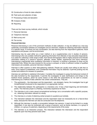 55 Construction of tools for data collection
66 Field work and collection of data
77 Processing of data and tabulation
88 Analysis of data
99 Reporting


There are four basic survey methods, which include:
11 Personal interview
22 Telephone interview
33 Mail survey and
44 Fax survey
Personal Interview
Personal interviewing is one of the prominent methods of data collection. It may be defined as a two-way
systematic conversation between an investigator and an informant, initiated for obtaining information relevant
to a specific study. It involves not only conversation, but also learning from the respondent’s gestures, facial
expressions and pauses, and his environment.
Interviewing may be used either as a main method or as a supplementary one in studies of persons.
Interviewing is the only suitable method for gathering information from illiterate or less educated respondents.
It is useful for collecting a wide range of data, from factual demographic data to highly personal and intimate
information relating to a person’s opinions, attitudes, values, beliefs, experiences and future intentions.
Interviewing is appropriate when qualitative information is required, or probing is necessary to draw out the
respondent fully. Where the area covered for the survey is compact, or when a sufficient number of qualified
interviewers are available, personal interview is feasible.
Interview is often superior to other data-gathering methods. People are usually more willing to talk than to
write. Once rapport is established, even confidential information may be obtained. It permits probing into the
context and reasons for answers to questions.
Interview can add flesh to statistical information. It enables the investigator to grasp the behavioral context of
the data furnished by the respondents. It permits the investigator to seek clarifications and brings to the
forefront those questions, which for some reason or the other the respondents do not want to answer.
Interviewing as a method of data collection has certain characteristics. They are:
1. The participants – the interviewer and the respondent – are strangers; hence, the investigator has to get
   himself/herself introduced to the respondent in an appropriate manner.
2. The relationship between the participants is a transitory one. It has a fixed beginning and termination
   points. The interview proper is a fleeting, momentary experience for them.
3. The interview is not a mere casual conversational exchange, but a conversation with a specific purpose,
   viz., obtaining information relevant to a study.
4. The interview is a mode of obtaining verbal answers to questions put verbally.
5. The interaction between the interviewer and the respondent need not necessarily be on a face-to-face
   basis, because the interview can also be conducted over the telephone.
6. Although the interview is usually a conversation between two persons, it need not be limited to a single
   respondent. It can also be conducted with a group of persons, such as family members, or a group of
   children, or a group of customers, depending on the requirements of the study.
7. The interview is an interactive process. The interaction between the interviewer and the respondent
   depends upon how they perceive each other.
 
