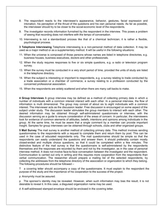 8. The respondent reacts to the interviewer’s appearance, behavior, gestures, facial expression and
   intonation, his perception of the thrust of the questions and his own personal needs. As far as possible,
   the interviewer should try to be closer to the social-economic level of the respondents.
9. The investigator records information furnished by the respondent in the interview. This poses a problem
   of seeing that recording does not interfere with the tempo of conversation.
10. Interviewing is not a standardized process like that of a chemical technician; it is rather a flexible,
    psychological process.
3 Telephone Interviewing Telephone interviewing is a non-personal method of data collection. It may be
used as a major method or as a supplementary method. It will be useful in the following situations:
11. When the universe is composed of those persons whose names are listed in telephone directories, e.g.
    business houses, business executives, doctors and other professionals.
12. When the study requires responses to five or six simple questions, e.g. a radio or television program
    survey.
13. When the survey must be conducted in a very short period of time, provided the units of study are listed
    in the telephone directory.
14. When the subject is interesting or important to respondents, e.g. a survey relating to trade conducted by
    a trade association or a chamber of commerce, a survey relating to a profession conducted by the
    concerned professional association.
15. When the respondents are widely scattered and when there are many call backs to make.


4 Group Interviews A group interview may be defined as a method of collecting primary data in which a
number of individuals with a common interest interact with each other. In a personal interview, the flow of
information is multi dimensional. The group may consist of about six to eight individuals with a common
interest. The interviewer acts as the discussion leader. Free discussion is encouraged on some aspect of the
subject under study. The discussion leader stimulates the group members to interact with each other. The
desired information may be obtained through self-administered questionnaire or interview, with the
discussion serving as a guide to ensure consideration of the areas of concern. In particular, the interviewers
look for evidence of common elements of attitudes, beliefs, intentions and opinions among individuals in the
group. At the same time, he must be aware that a single comment by a member can provide important
insight. Samples for group interviews can be obtained through schools, clubs and other organized groups.
5 Mail Survey The mail survey is another method of collecting primary data. This method involves sending
questionnaires to the respondents with a request to complete them and return them by post. This can be
used in the case of educated respondents only. The mail questionnaires should be simple so that the
respondents can easily understand the questions and answer them. It should preferably contain mostly
closed-ended and multiple choice questions, so that it could be completed within a few minutes. The
distinctive feature of the mail survey is that the questionnaire is self-administered by the respondents
themselves and the responses are recorded by them and not by the investigator, as in the case of personal
interview method. It does not involve face-to-face conversation between the investigator and the respondent.
Communication is carried out only in writing and this requires more cooperation from the respondents than
verbal communication. The researcher should prepare a mailing list of the selected respondents, by
collecting the addresses from the telephone directory of the association or organization to which they belong.
The following procedures should be followed –
T a covering letter should accompany a copy of the questionnaire. It must explain to the respondent the
purpose of the study and the importance of his cooperation to the success of the project.
p Anonymity must be assured.
p The sponsor’s identity may be revealed. However, when such information may bias the result, it is not
desirable to reveal it. In this case, a disguised organization name may be used.
d A self-addressed stamped envelope should be enclosed in the covering letter.
 