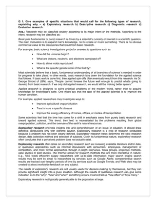 Q 1. Give examples of specific situations that would call for the following types of research,
explaining why – a) Exploratory research b) Descriptive research c) Diagnostic research d)
Evaluation research.
Ans.: Research may be classified crudely according to its major intent or the methods. According to the
intent, research may be classified as:
Basic (aka fundamental or pure) research is driven by a scientist's curiosity or interest in a scientific question.
The main motivation is to expand man's knowledge, not to create or invent something. There is no obvious
commercial value to the discoveries that result from basic research.
For example, basic science investigations probe for answers to questions such as:
            •    How did the universe begin?
            •    What are protons, neutrons, and electrons composed of?
            •    How do slime molds reproduce?
            •    What is the specific genetic code of the fruit fly?
Most scientists believe that a basic, fundamental understanding of all branches of science is needed in order
for progress to take place. In other words, basic research lays down the foundation for the applied science
that follows. If basic work is done first, then applied spin-offs often eventually result from this research. As Dr.
George Smoot of LBNL says, "People cannot foresee the future well enough to predict what's going to
develop from basic research. If we only did applied research, we would still be making better spears."
Applied research is designed to solve practical problems of the modern world, rather than to acquire
knowledge for knowledge's sake. One might say that the goal of the applied scientist is to improve the
human condition.
For example, applied researchers may investigate ways to:
            •    Improve agricultural crop production
            •    Treat or cure a specific disease
            •    Improve the energy efficiency of homes, offices, or modes of transportation
Some scientists feel that the time has come for a shift in emphasis away from purely basic research and
toward applied science. This trend, they feel, is necessitated by the problems resulting from global
overpopulation, pollution, and the overuse of the earth's natural resources.
Exploratory research provides insights into and comprehension of an issue or situation. It should draw
definitive conclusions only with extreme caution. Exploratory research is a type of research conducted
because a problem has not been clearly defined. Exploratory research helps determine the best research
design, data collection method and selection of subjects. Given its fundamental nature, exploratory research
often concludes that a perceived problem does not actually exist.
Exploratory research often relies on secondary research such as reviewing available literature and/or data,
or qualitative approaches such as informal discussions with consumers, employees, management or
competitors, and more formal approaches through in-depth interviews, focus groups, projective methods,
case studies or pilot studies. The Internet allows for research methods that are more interactive in nature:
E.g., RSS feeds efficiently supply researchers with up-to-date information; major search engine search
results may be sent by email to researchers by services such as Google Alerts; comprehensive search
results are tracked over lengthy periods of time by services such as Google Trends; and Web sites may be
created to attract worldwide feedback on any subject.
The results of exploratory research are not usually useful for decision-making by themselves, but they can
provide significant insight into a given situation. Although the results of qualitative research can give some
indication as to the "why", "how" and "when" something occurs, it cannot tell us "how often" or "how many."
Exploratory research is not typically generalizable to the population at large.
 