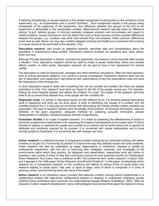 A defining characteristic of causal research is the random assignment of participants to the conditions of the
experiment; e.g., an Experimental and a Control Condition... Such assignment results in the groups being
comparable at the beginning of the experiment. Any difference between the groups at the end of the
experiment is attributable to the manipulated variable. Observational research typically looks for difference
among "in-tact" defined groups. A common example compares smokers and non-smokers with regard to
health problems. Causal conclusions can't be drawn from such a study because of other possible differences
between the groups; e.g., smokers may drink more alcohol than non-smokers. Other unknown differences
could exist as well. Hence, we may see a relation between smoking and health but a conclusion that smoking
is a cause would not be warranted in this situation. (Cp)
Descriptive research, also known as statistical research, describes data and characteristics about the
population or phenomenon being studied. Descriptive research answers the questions who, what, where,
when and how.
Although the data description is factual, accurate and systematic, the research cannot describe what caused
a situation. Thus, descriptive research cannot be used to create a causal relationship, where one variable
affects another. In other words, descriptive research can be said to have a low requirement for internal
validity.
The description is used for frequencies, averages and other statistical calculations. Often the best approach,
prior to writing descriptive research, is to conduct a survey investigation. Qualitative research often has the
aim of description and researchers may follow-up with examinations of why the observations exist and what
the implications of the findings are.
In short descriptive research deals with everything that can be counted and studied. But there are always
restrictions to that. Your research must have an impact to the life of the people around you. For example,
finding the most frequent disease that affects the children of a town. The reader of the research will know
what to do to prevent that disease thus; more people will live a healthy life.
Diagnostic study: it is similar to descriptive study but with different focus. It is directed towards discovering
what is happening and what can be done about. It aims at identifying the causes of a problem and the
possible solutions for it. It may also be concerned with discovering and testing whether certain variables are
associated. This type of research requires prior knowledge of the problem, its thorough formulation, clear-cut
definition of the given population, adequate methods for collecting accurate information, precise
measurement of variables, statistical analysis and test of significance.
Evaluation Studies: it is a type of applied research. It is made for assessing the effectiveness of social or
economic programmes implemented or for assessing the impact of development of the project area. It is thus
directed to assess or appraise the quality and quantity of an activity and its performance and to specify its
attributes and conditions required for its success. It is concerned with causal relationships and is more
actively guided by hypothesis. It is concerned also with change over time.


Action research is a reflective process of progressive problem solving led by individuals working with others
in teams or as part of a "community of practice" to improve the way they address issues and solve problems.
Action research can also be undertaken by larger organizations or institutions, assisted or guided by
professional researchers, with the aim of improving their strategies, practices, and knowledge of the
environments within which they practice. As designers and stakeholders, researchers work with others to
propose a new course of action to help their community improve its work practices (Center for Collaborative
Action Research). Kurt Lewin, then a professor at MIT, first coined the term “action research” in about 1944,
and it appears in his 1946 paper “Action Research and Minority Problems”. In that paper, he described action
research as “a comparative research on the conditions and effects of various forms of social action and
research leading to social action” that uses “a spiral of steps, each of which is composed of a circle of
planning, action, and fact-finding about the result of the action”.
Action research is an interactive inquiry process that balances problem solving actions implemented in a
collaborative context with data-driven collaborative analysis or research to understand underlying causes
enabling future predictions about personal and organizational change (Reason & Bradbury, 2001). After six
decades of action research development, many methodologies have evolved that adjust the balance to focus
 