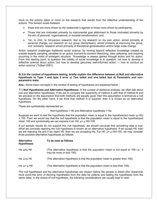 more on the actions taken or more on the research that results from the reflective understanding of the
actions. This tension exists between
    •   those that are more driven by the researcher’s agenda to those more driven by participants;
    •   Those that are motivated primarily by instrumental goal attainment to those motivated primarily by
        the aim of personal, organizational, or societal transformation; and
    •   1st-, to 2nd-, to 3rd-person research, that is, my research on my own action, aimed primarily at
        personal change; our research on our group (family/team), aimed primarily at improving the group;
        and ‘scholarly’ research aimed primarily at theoretical generalization and/or large scale change.
Action research challenges traditional social science, by moving beyond reflective knowledge created by
outside experts sampling variables to an active moment-to-moment theorizing, data collecting, and inquiring
occurring in the midst of emergent structure. “Knowledge is always gained through action and for action.
From this starting point, to question the validity of social knowledge is to question, not how to develop a
reflective science about action, but how to develop genuinely well-informed action — how to conduct an
action science” (Tolbert 2001).


Q 2.In the context of hypothesis testing, briefly explain the difference between a) Null and alternative
hypothesis b) Type 1 and type 2 error c) Two tailed and one tailed test d) Parametric and non-
parametric tests.
Ans.: Some basic concepts in the context of testing of hypotheses are explained below -
11) Null Hypotheses and Alternative Hypotheses: In the context of statistical analysis, we often talk about
null and alternative hypotheses. If we are to compare the superiority of method A with that of method B and
we proceed on the assumption that both methods are equally good, then this assumption is termed as a null
hypothesis. On the other hand, if we think that method A is superior, then it is known as an alternative
hypothesis.
These are symbolically represented as:
                           Null hypothesis = H0 and Alternative hypothesis = Ha
Suppose we want to test the hypothesis that the population mean is equal to the hypothesized mean (µ H0)
= 100. Then we would say that the null hypothesis is that the population mean is equal to the hypothesized
mean 100 and symbolically we can express it as: H0: µ= µ H0=100
If our sample results do not support this null hypothesis, we should conclude that something else is true.
What we conclude rejecting the null hypothesis is known as an alternative hypothesis. If we accept H0, then
we are rejecting Ha and if we reject H0, then we are accepting Ha. For H0: µ= µ H0=100, we may consider
three possible alternative hypotheses as follows:

Alternative             To be read as follows
Hypotheses

Ha: µ≠µ H0              (The alternative hypothesis is that the population mean is not equal to 100 i.e., it
                        may be more or less 100)

Ha: µ>µ H0              (The alternative hypothesis is that the population mean is greater than 100)

Ha: µ< µ H0             (The alternative hypothesis is that the population mean is less than 100)

The null hypotheses and the alternative hypotheses are chosen before the sample is drawn (the researcher
must avoid the error of deriving hypotheses from the data he collects and testing the hypotheses from the
same data). In the choice of null hypothesis, the following considerations are usually kept in view:
 