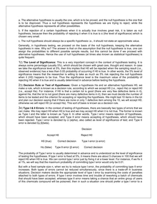 a. The alternative hypothesis is usually the one, which is to be proved, and the null hypothesis is the one that
is to be disproved. Thus a null hypothesis represents the hypothesis we are trying to reject, while the
alternative hypothesis represents all other possibilities.
b. If the rejection of a certain hypothesis when it is actually true involves great risk, it is taken as null
hypothesis, because then the probability of rejecting it when it is true is α (the level of significance) which is
chosen very small.
c. The null hypothesis should always be a specific hypothesis i.e., it should not state an approximate value.
Generally, in hypothesis testing, we proceed on the basis of the null hypothesis, keeping the alternative
hypothesis in view. Why so? The answer is that on the assumption that the null hypothesis is true, one can
assign the probabilities to different possible sample results, but this cannot be done if we proceed with
alternative hypotheses. Hence the use of null hypotheses (at times also known as statistical hypotheses) is
quite frequent.
12) The Level of Significance: This is a very important concept in the context of hypothesis testing. It is
always some percentage (usually 5%), which should be chosen with great care, thought and reason. In case
we take the significance level at 5%, then this implies that H0 will be rejected when the sampling result (i.e.,
observed evidence) has a less than 0.05 probability of occurring if H0 is true. In other words, the 5% level of
significance means that the researcher is willing to take as much as 5% risk rejecting the null hypothesis
when it (H0) happens to be true. Thus the significance level is the maximum value of the probability of
rejecting H0 when it is true and is usually determined in advance before testing the hypothesis.
23) Decision Rule or Test of Hypotheses: Given a hypothesis Ha and an alternative hypothesis H0, we
make a rule, which is known as a decision rule, according to which we accept H0 (i.e., reject Ha) or reject H0
(i.e., accept Ha). For instance, if H0 is that a certain lot is good (there are very few defective items in it),
against Ha, that the lot is not good (there are many defective items in it), then we must decide the number of
items to be tested and the criterion for accepting or rejecting the hypothesis. We might test 10 items in the lot
and plan our decision saying that if there are none or only 1 defective item among the 10, we will accept H0;
otherwise we will reject H0 (or accept Ha). This sort of basis is known as a decision rule.
34) Type I & II Errors: In the context of testing of hypotheses, there are basically two types of errors that we
can make. We may reject H0 when H0 is true and we may accept H0 when it is not true. The former is known
as Type I and the latter is known as Type II. In other words, Type I error means rejection of hypotheses,
which should have been accepted, and Type II error means accepting of hypotheses, which should have
been rejected. Type I error is denoted by α (alpha), also called as level of significance of test; and Type II
error is denoted by β(beta).

                                                            Decision

                          Accept H0                         Reject H0

                     H0 (true)       Correct decision       Type I error (α error)

                    Ho (false)    Type II error (β error)     Correct decision

The probability of Type I error is usually determined in advance and is understood as the level of significance
of testing the hypotheses. If type I error is fixed at 5%, it means there are about 5 chances in 100 that we will
reject H0 when H0 is true. We can control type I error just by fixing it at a lower level. For instance, if we fix it
at 1%, we will say that the maximum probability of committing type I error would only be 0.01.
But with a fixed sample size n, when we try to reduce type I error, the probability of committing type II error
increases. Both types of errors cannot be reduced simultaneously, since there is a trade-off in business
situations. Decision makers decide the appropriate level of type I error by examining the costs of penalties
attached to both types of errors. If type I error involves time and trouble of reworking a batch of chemicals
that should have been accepted, whereas type II error means taking a chance that an entire group of users
of this chemicals compound will be poisoned, then in such a situation one should prefer a type I error to a
 