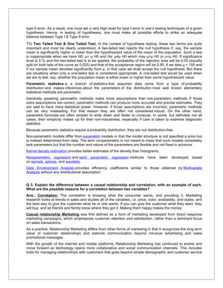 type II error. As a result, one must set a very high level for type I error in one’s testing techniques of a given
hypothesis. Hence, in testing of hypotheses, one must make all possible efforts to strike an adequate
balance between Type I & Type II error.
15) Two Tailed Test & One Tailed Test: In the context of hypothesis testing, these two terms are quite
important and must be clearly understood. A two-tailed test rejects the null hypothesis if, say, the sample
mean is significantly higher or lower than the hypothesized value of the mean of the population. Such a test
is inappropriate when we have H0: µ= µ H0 and Ha: µ≠µ H0 which may µ>µ H0 or µ<µ H0. If significance
level is 5 % and the two-tailed test is to be applied, the probability of the rejection area will be 0.05 (equally
split on both tails of the curve as 0.025) and that of the acceptance region will be 0.95. If we take µ = 100 and
if our sample mean deviates significantly from µ, in that case we shall accept the null hypothesis. But there
are situations when only a one-tailed test is considered appropriate. A one-tailed test would be used when
we are to test, say, whether the population mean is either lower or higher than some hypothesized value.
Parametric statistics is a branch of statistics that assumes data come from a type of probability
distribution and makes inferences about the parameters of the distribution most well known elementary
statistical methods are parametric.
Generally speaking parametric methods make more assumptions than non-parametric methods. If those
extra assumptions are correct, parametric methods can produce more accurate and precise estimates. They
are said to have more statistical power. However, if those assumptions are incorrect, parametric methods
can be very misleading. For that reason they are often not considered robust. On the other hand,
parametric formulae are often simpler to write down and faster to compute. In some, but definitely not all
cases, their simplicity makes up for their non-robustness, especially if care is taken to examine diagnostic
statistics.
Because parametric statistics require a probability distribution, they are not distribution-free.
Non-parametric models differ from parametric models in that the model structure is not specified a priori but
is instead determined from data. The term nonparametric is not meant to imply that such models completely
lack parameters but that the number and nature of the parameters are flexible and not fixed in advance.
Kernel density estimation provides better estimates of the density than histograms.
Nonparametric regression and semi         parametric    regression methods      have   been    developed     based
on kernels, splines, and wavelets.
Data Envelopment Analysis provides efficiency coefficients similar to those obtained by Multivariate
Analysis without any distributional assumption.


Q 3. Explain the difference between a causal relationship and correlation, with an example of each.
What are the possible reasons for a correlation between two variables?
Ans.: Correlation: The correlation is knowing what the consumer wants, and providing it. Marketing
research looks at trends in sales and studies all of the variables, i.e. price, color, availability, and styles, and
the best way to give the customer what he or she wants. If you can give the customer what they want, they
will buy, and let friends and family know where they got it. Making them happy makes the money.
Casual relationship Marketing was first defined as a form of marketing developed from direct response
marketing campaigns, which emphasizes customer retention and satisfaction, rather than a dominant focus
on sales transactions.
As a practice, Relationship Marketing differs from other forms of marketing in that it recognizes the long term
value of customer relationships and extends communication beyond intrusive advertising and sales
promotional messages.
With the growth of the internet and mobile platforms, Relationship Marketing has continued to evolve and
move forward as technology opens more collaborative and social communication channels. This includes
tools for managing relationships with customers that goes beyond simple demographic and customer service
 