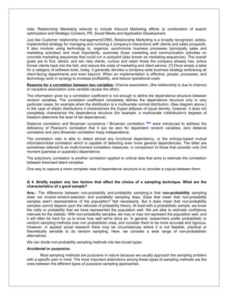 data. Relationship Marketing extends to include Inbound Marketing efforts (a combination of search
optimization and Strategic Content), PR, Social Media and Application Development.
Just like Customer relationship management(CRM), Relationship Marketing is a broadly recognized, widely-
implemented strategy for managing and nurturing a company’s interactions with clients and sales prospects.
It also involves using technology to, organize, synchronize business processes (principally sales and
marketing activities) and most importantly, automate those marketing and communication activities on
concrete marketing sequences that could run in autopilot (also known as marketing sequences). The overall
goals are to find, attract, and win new clients, nurture and retain those the company already has, entice
former clients back into the fold, and reduce the costs of marketing and client service. [1] Once simply a label
for a category of software tools, today, it generally denotes a company-wide business strategy embracing all
client-facing departments and even beyond. When an implementation is effective, people, processes, and
technology work in synergy to increase profitability, and reduce operational costs
Reasons for a correlation between two variables: Chance association, (the relationship is due to chance)
or causative association (one variable causes the other).
The information given by a correlation coefficient is not enough to define the dependence structure between
random variables. The correlation coefficient completely defines the dependence structure only in very
particular cases, for example when the distribution is a multivariate normal distribution. (See diagram above.)
In the case of elliptic distributions it characterizes the (hyper-)ellipses of equal density, however, it does not
completely characterize the dependence structure (for example, a multivariate t-distribution's degrees of
freedom determine the level of tail dependence).
Distance correlation and Brownian covariance / Brownian correlation [8][9] were introduced to address the
deficiency of Pearson's correlation that it can be zero for dependent random variables; zero distance
correlation and zero Brownian correlation imply independence.
The correlation ratio is able to detect almost any functional dependency, or the entropy-based mutual
information/total correlation which is capable of detecting even more general dependencies. The latter are
sometimes referred to as multi-moment correlation measures, in comparison to those that consider only 2nd
moment (pairwise or quadratic) dependence.
The polychoric correlation is another correlation applied to ordinal data that aims to estimate the correlation
between theorised latent variables.
One way to capture a more complete view of dependence structure is to consider a copula between them.


Q 4. Briefly explain any two factors that affect the choice of a sampling technique. What are the
characteristics of a good sample?
Ans.: The difference between non-probability and probability sampling is that non-probability sampling
does not involve random selection and probability sampling does. Does that mean that non-probability
samples aren't representative of the population? Not necessarily. But it does mean that non-probability
samples cannot depend upon the rationale of probability theory. At least with a probabilistic sample, we know
the odds or probability that we have represented the population well. We are able to estimate confidence
intervals for the statistic. With non-probability samples, we may or may not represent the population well, and
it will often be hard for us to know how well we've done so. In general, researchers prefer probabilistic or
random sampling methods over non probabilistic ones, and consider them to be more accurate and rigorous.
However, in applied social research there may be circumstances where it is not feasible, practical or
theoretically sensible to do random sampling. Here, we consider a wide range of non-probabilistic
alternatives.
We can divide non-probability sampling methods into two broad types:
Accidental or purposive.
        Most sampling methods are purposive in nature because we usually approach the sampling problem
with a specific plan in mind. The most important distinctions among these types of sampling methods are the
ones between the different types of purposive sampling approaches.
 