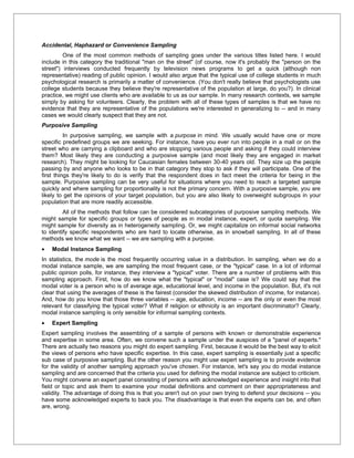 Accidental, Haphazard or Convenience Sampling
         One of the most common methods of sampling goes under the various titles listed here. I would
include in this category the traditional "man on the street" (of course, now it's probably the "person on the
street") interviews conducted frequently by television news programs to get a quick (although non
representative) reading of public opinion. I would also argue that the typical use of college students in much
psychological research is primarily a matter of convenience. (You don't really believe that psychologists use
college students because they believe they're representative of the population at large, do you?). In clinical
practice, we might use clients who are available to us as our sample. In many research contexts, we sample
simply by asking for volunteers. Clearly, the problem with all of these types of samples is that we have no
evidence that they are representative of the populations we're interested in generalizing to -- and in many
cases we would clearly suspect that they are not.
Purposive Sampling
          In purposive sampling, we sample with a purpose in mind. We usually would have one or more
specific predefined groups we are seeking. For instance, have you ever run into people in a mall or on the
street who are carrying a clipboard and who are stopping various people and asking if they could interview
them? Most likely they are conducting a purposive sample (and most likely they are engaged in market
research). They might be looking for Caucasian females between 30-40 years old. They size up the people
passing by and anyone who looks to be in that category they stop to ask if they will participate. One of the
first things they're likely to do is verify that the respondent does in fact meet the criteria for being in the
sample. Purposive sampling can be very useful for situations where you need to reach a targeted sample
quickly and where sampling for proportionality is not the primary concern. With a purposive sample, you are
likely to get the opinions of your target population, but you are also likely to overweight subgroups in your
population that are more readily accessible.
         All of the methods that follow can be considered subcategories of purposive sampling methods. We
might sample for specific groups or types of people as in modal instance, expert, or quota sampling. We
might sample for diversity as in heterogeneity sampling. Or, we might capitalize on informal social networks
to identify specific respondents who are hard to locate otherwise, as in snowball sampling. In all of these
methods we know what we want -- we are sampling with a purpose.
•   Modal Instance Sampling
In statistics, the mode is the most frequently occurring value in a distribution. In sampling, when we do a
modal instance sample, we are sampling the most frequent case, or the "typical" case. In a lot of informal
public opinion polls, for instance, they interview a "typical" voter. There are a number of problems with this
sampling approach. First, how do we know what the "typical" or "modal" case is? We could say that the
modal voter is a person who is of average age, educational level, and income in the population. But, it's not
clear that using the averages of these is the fairest (consider the skewed distribution of income, for instance).
And, how do you know that those three variables -- age, education, income -- are the only or even the most
relevant for classifying the typical voter? What if religion or ethnicity is an important discriminator? Clearly,
modal instance sampling is only sensible for informal sampling contexts.
•   Expert Sampling
Expert sampling involves the assembling of a sample of persons with known or demonstrable experience
and expertise in some area. Often, we convene such a sample under the auspices of a "panel of experts."
There are actually two reasons you might do expert sampling. First, because it would be the best way to elicit
the views of persons who have specific expertise. In this case, expert sampling is essentially just a specific
sub case of purposive sampling. But the other reason you might use expert sampling is to provide evidence
for the validity of another sampling approach you've chosen. For instance, let's say you do modal instance
sampling and are concerned that the criteria you used for defining the modal instance are subject to criticism.
You might convene an expert panel consisting of persons with acknowledged experience and insight into that
field or topic and ask them to examine your modal definitions and comment on their appropriateness and
validity. The advantage of doing this is that you aren't out on your own trying to defend your decisions -- you
have some acknowledged experts to back you. The disadvantage is that even the experts can be, and often
are, wrong.
 