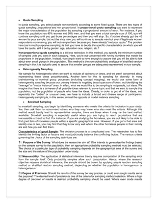 •   Quota Sampling
In quota sampling, you select people non-randomly according to some fixed quota. There are two types of
quota sampling: proportional and non proportional. In proportional quota sampling you want to represent
the major characteristics of the population by sampling a proportional amount of each. For instance, if you
know the population has 40% women and 60% men, and that you want a total sample size of 100, you will
continue sampling until you get those percentages and then you will stop. So, if you've already got the 40
women for your sample, but not the sixty men, you will continue to sample men but even if legitimate women
respondents come along, you will not sample them because you have already "met your quota." The problem
here (as in much purposive sampling) is that you have to decide the specific characteristics on which you will
base the quota. Will it be by gender, age, education race, religion, etc.?
Non-proportional quota sampling is a bit less restrictive. In this method, you specify the minimum number
of sampled units you want in each category. Here, you're not concerned with having numbers that match the
proportions in the population. Instead, you simply want to have enough to assure that you will be able to talk
about even small groups in the population. This method is the non-probabilistic analogue of stratified random
sampling in that it is typically used to assure that smaller groups are adequately represented in your sample.
•   Heterogeneity Sampling
We sample for heterogeneity when we want to include all opinions or views, and we aren't concerned about
representing these views proportionately. Another term for this is sampling for diversity. In many
brainstorming or nominal group processes (including concept mapping), we would use some form of
heterogeneity sampling because our primary interest is in getting broad spectrum of ideas, not identifying the
"average" or "modal instance" ones. In effect, what we would like to be sampling is not people, but ideas. We
imagine that there is a universe of all possible ideas relevant to some topic and that we want to sample this
population, not the population of people who have the ideas. Clearly, in order to get all of the ideas, and
especially the "outlier" or unusual ones, we have to include a broad and diverse range of participants.
Heterogeneity sampling is, in this sense, almost the opposite of modal instance sampling.
    •   Snowball Sampling
In snowball sampling, you begin by identifying someone who meets the criteria for inclusion in your study.
You then ask them to recommend others who they may know who also meet the criteria. Although this
method would hardly lead to representative samples, there are times when it may be the best method
available. Snowball sampling is especially useful when you are trying to reach populations that are
inaccessible or hard to find. For instance, if you are studying the homeless, you are not likely to be able to
find good lists of homeless people within a specific geographical area. However, if you go to that area and
identify one or two, you may find that they know very well whom the other homeless people in their vicinity
are and how you can find them.
Characteristics of good Sample: The decision process is a complicated one. The researcher has to first
identify the limiting factor or factors and must judiciously balance the conflicting factors. The various criteria
governing the choice of the sampling technique are:
11. Purpose of the Survey: What does the researcher aim at? If he intends to generalize the findings based
on the sample survey to the population, then an appropriate probability sampling method must be selected.
The choice of a particular type of probability sampling depends on the geographical area of the survey and
the size and the nature of the population under study.
22.Measurability: The application of statistical inference theory requires computation of the sampling error
from the sample itself. Only probability samples allow such computation. Hence, where the research
objective requires statistical inference, the sample should be drawn by applying simple random sampling
method or stratified random sampling method, depending on whether the population is homogenous or
heterogeneous.
33.Degree of Precision: Should the results of the survey be very precise, or could even rough results serve
the purpose? The desired level of precision is one of the criteria for sampling method selection. Where a high
degree of precision of results is desired, probability sampling should be used. Where even crude results
 