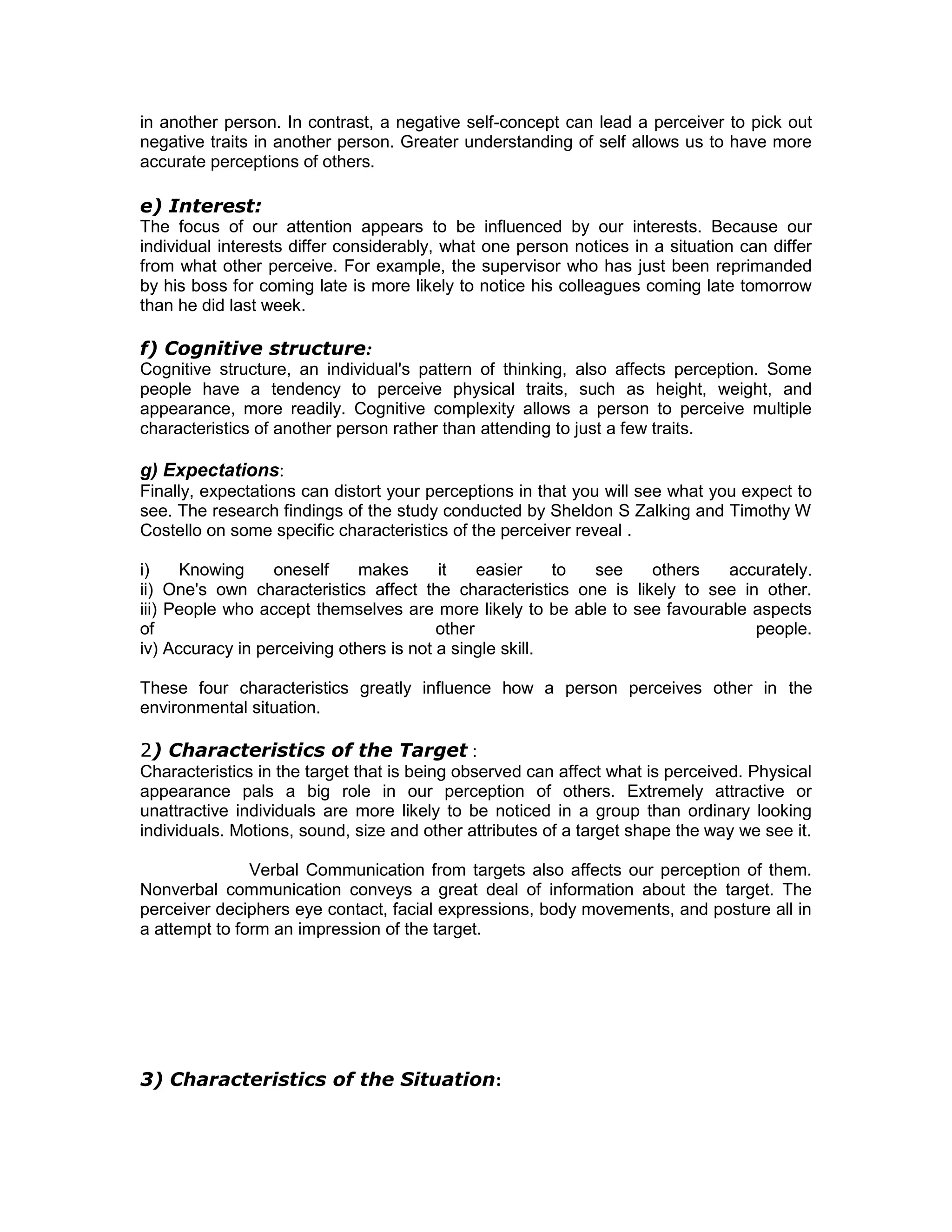 in another person. In contrast, a negative self-concept can lead a perceiver to pick out
negative traits in another person. Greater understanding of self allows us to have more
accurate perceptions of others.
e) Interest:
The focus of our attention appears to be influenced by our interests. Because our
individual interests differ considerably, what one person notices in a situation can differ
from what other perceive. For example, the supervisor who has just been reprimanded
by his boss for coming late is more likely to notice his colleagues coming late tomorrow
than he did last week.
f) Cognitive structure:
Cognitive structure, an individual's pattern of thinking, also affects perception. Some
people have a tendency to perceive physical traits, such as height, weight, and
appearance, more readily. Cognitive complexity allows a person to perceive multiple
characteristics of another person rather than attending to just a few traits.
g) Expectations:
Finally, expectations can distort your perceptions in that you will see what you expect to
see. The research findings of the study conducted by Sheldon S Zalking and Timothy W
Costello on some specific characteristics of the perceiver reveal .
i) Knowing oneself makes it easier to see others accurately.
ii) One's own characteristics affect the characteristics one is likely to see in other.
iii) People who accept themselves are more likely to be able to see favourable aspects
of other people.
iv) Accuracy in perceiving others is not a single skill.
These four characteristics greatly influence how a person perceives other in the
environmental situation.
2) Characteristics of the Target :
Characteristics in the target that is being observed can affect what is perceived. Physical
appearance pals a big role in our perception of others. Extremely attractive or
unattractive individuals are more likely to be noticed in a group than ordinary looking
individuals. Motions, sound, size and other attributes of a target shape the way we see it.
Verbal Communication from targets also affects our perception of them.
Nonverbal communication conveys a great deal of information about the target. The
perceiver deciphers eye contact, facial expressions, body movements, and posture all in
a attempt to form an impression of the target.
3) Characteristics of the Situation:
 