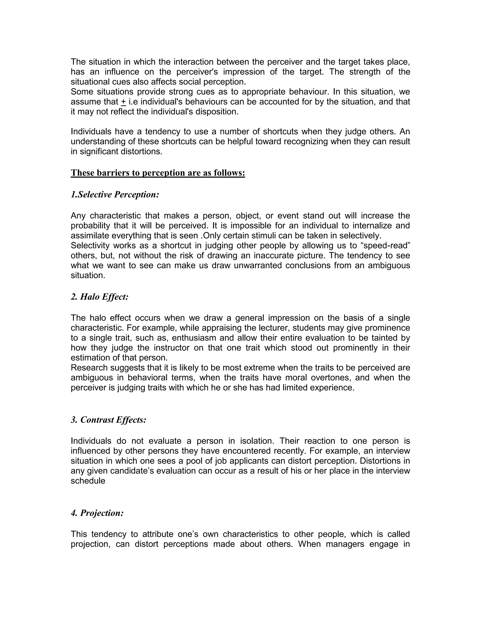 The situation in which the interaction between the perceiver and the target takes place,
has an influence on the perceiver's impression of the target. The strength of the
situational cues also affects social perception.
Some situations provide strong cues as to appropriate behaviour. In this situation, we
assume that + i.e individual's behaviours can be accounted for by the situation, and that
it may not reflect the individual's disposition.
Individuals have a tendency to use a number of shortcuts when they judge others. An
understanding of these shortcuts can be helpful toward recognizing when they can result
in significant distortions.
These barriers to perception are as follows:
1.Selective Perception:
Any characteristic that makes a person, object, or event stand out will increase the
probability that it will be perceived. It is impossible for an individual to internalize and
assimilate everything that is seen .Only certain stimuli can be taken in selectively.
Selectivity works as a shortcut in judging other people by allowing us to “speed-read”
others, but, not without the risk of drawing an inaccurate picture. The tendency to see
what we want to see can make us draw unwarranted conclusions from an ambiguous
situation.
2. Halo Effect:
The halo effect occurs when we draw a general impression on the basis of a single
characteristic. For example, while appraising the lecturer, students may give prominence
to a single trait, such as, enthusiasm and allow their entire evaluation to be tainted by
how they judge the instructor on that one trait which stood out prominently in their
estimation of that person.
Research suggests that it is likely to be most extreme when the traits to be perceived are
ambiguous in behavioral terms, when the traits have moral overtones, and when the
perceiver is judging traits with which he or she has had limited experience.
3. Contrast Effects:
Individuals do not evaluate a person in isolation. Their reaction to one person is
influenced by other persons they have encountered recently. For example, an interview
situation in which one sees a pool of job applicants can distort perception. Distortions in
any given candidate’s evaluation can occur as a result of his or her place in the interview
schedule
4. Projection:
This tendency to attribute one’s own characteristics to other people, which is called
projection, can distort perceptions made about others. When managers engage in
 