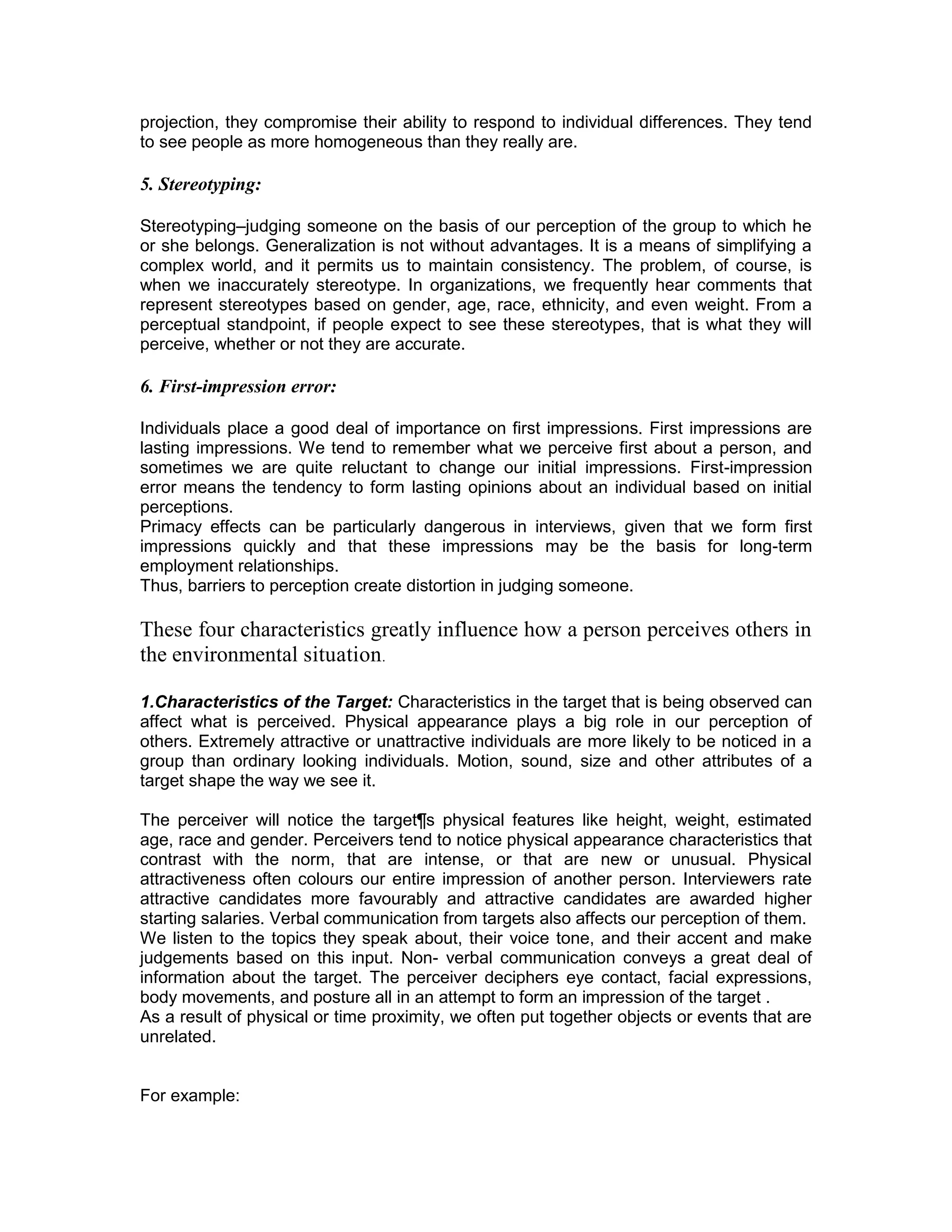 projection, they compromise their ability to respond to individual differences. They tend
to see people as more homogeneous than they really are.
5. Stereotyping:
Stereotyping–judging someone on the basis of our perception of the group to which he
or she belongs. Generalization is not without advantages. It is a means of simplifying a
complex world, and it permits us to maintain consistency. The problem, of course, is
when we inaccurately stereotype. In organizations, we frequently hear comments that
represent stereotypes based on gender, age, race, ethnicity, and even weight. From a
perceptual standpoint, if people expect to see these stereotypes, that is what they will
perceive, whether or not they are accurate.
6. First-impression error:
Individuals place a good deal of importance on first impressions. First impressions are
lasting impressions. We tend to remember what we perceive first about a person, and
sometimes we are quite reluctant to change our initial impressions. First-impression
error means the tendency to form lasting opinions about an individual based on initial
perceptions.
Primacy effects can be particularly dangerous in interviews, given that we form first
impressions quickly and that these impressions may be the basis for long-term
employment relationships.
Thus, barriers to perception create distortion in judging someone.
These four characteristics greatly influence how a person perceives others in
the environmental situation.
1.Characteristics of the Target: Characteristics in the target that is being observed can
affect what is perceived. Physical appearance plays a big role in our perception of
others. Extremely attractive or unattractive individuals are more likely to be noticed in a
group than ordinary looking individuals. Motion, sound, size and other attributes of a
target shape the way we see it.
The perceiver will notice the target¶s physical features like height, weight, estimated
age, race and gender. Perceivers tend to notice physical appearance characteristics that
contrast with the norm, that are intense, or that are new or unusual. Physical
attractiveness often colours our entire impression of another person. Interviewers rate
attractive candidates more favourably and attractive candidates are awarded higher
starting salaries. Verbal communication from targets also affects our perception of them.
We listen to the topics they speak about, their voice tone, and their accent and make
judgements based on this input. Non- verbal communication conveys a great deal of
information about the target. The perceiver deciphers eye contact, facial expressions,
body movements, and posture all in an attempt to form an impression of the target .
As a result of physical or time proximity, we often put together objects or events that are
unrelated.
For example:
 