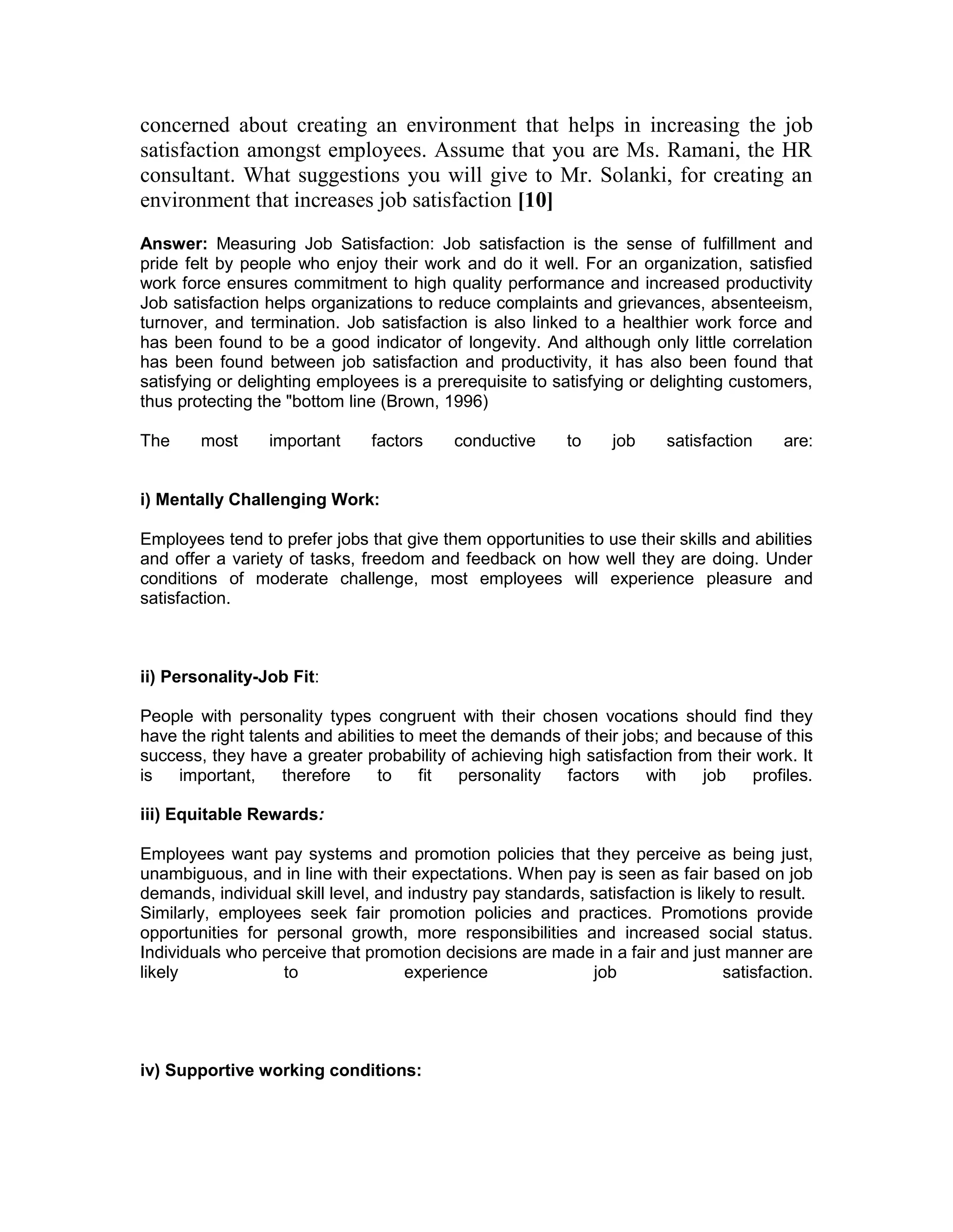 concerned about creating an environment that helps in increasing the job
satisfaction amongst employees. Assume that you are Ms. Ramani, the HR
consultant. What suggestions you will give to Mr. Solanki, for creating an
environment that increases job satisfaction [10]
Answer: Measuring Job Satisfaction: Job satisfaction is the sense of fulfillment and
pride felt by people who enjoy their work and do it well. For an organization, satisfied
work force ensures commitment to high quality performance and increased productivity
Job satisfaction helps organizations to reduce complaints and grievances, absenteeism,
turnover, and termination. Job satisfaction is also linked to a healthier work force and
has been found to be a good indicator of longevity. And although only little correlation
has been found between job satisfaction and productivity, it has also been found that
satisfying or delighting employees is a prerequisite to satisfying or delighting customers,
thus protecting the "bottom line (Brown, 1996)
The most important factors conductive to job satisfaction are:
i) Mentally Challenging Work:
Employees tend to prefer jobs that give them opportunities to use their skills and abilities
and offer a variety of tasks, freedom and feedback on how well they are doing. Under
conditions of moderate challenge, most employees will experience pleasure and
satisfaction.
ii) Personality-Job Fit:
People with personality types congruent with their chosen vocations should find they
have the right talents and abilities to meet the demands of their jobs; and because of this
success, they have a greater probability of achieving high satisfaction from their work. It
is important, therefore to fit personality factors with job profiles.
iii) Equitable Rewards:
Employees want pay systems and promotion policies that they perceive as being just,
unambiguous, and in line with their expectations. When pay is seen as fair based on job
demands, individual skill level, and industry pay standards, satisfaction is likely to result.
Similarly, employees seek fair promotion policies and practices. Promotions provide
opportunities for personal growth, more responsibilities and increased social status.
Individuals who perceive that promotion decisions are made in a fair and just manner are
likely to experience job satisfaction.
iv) Supportive working conditions:
 