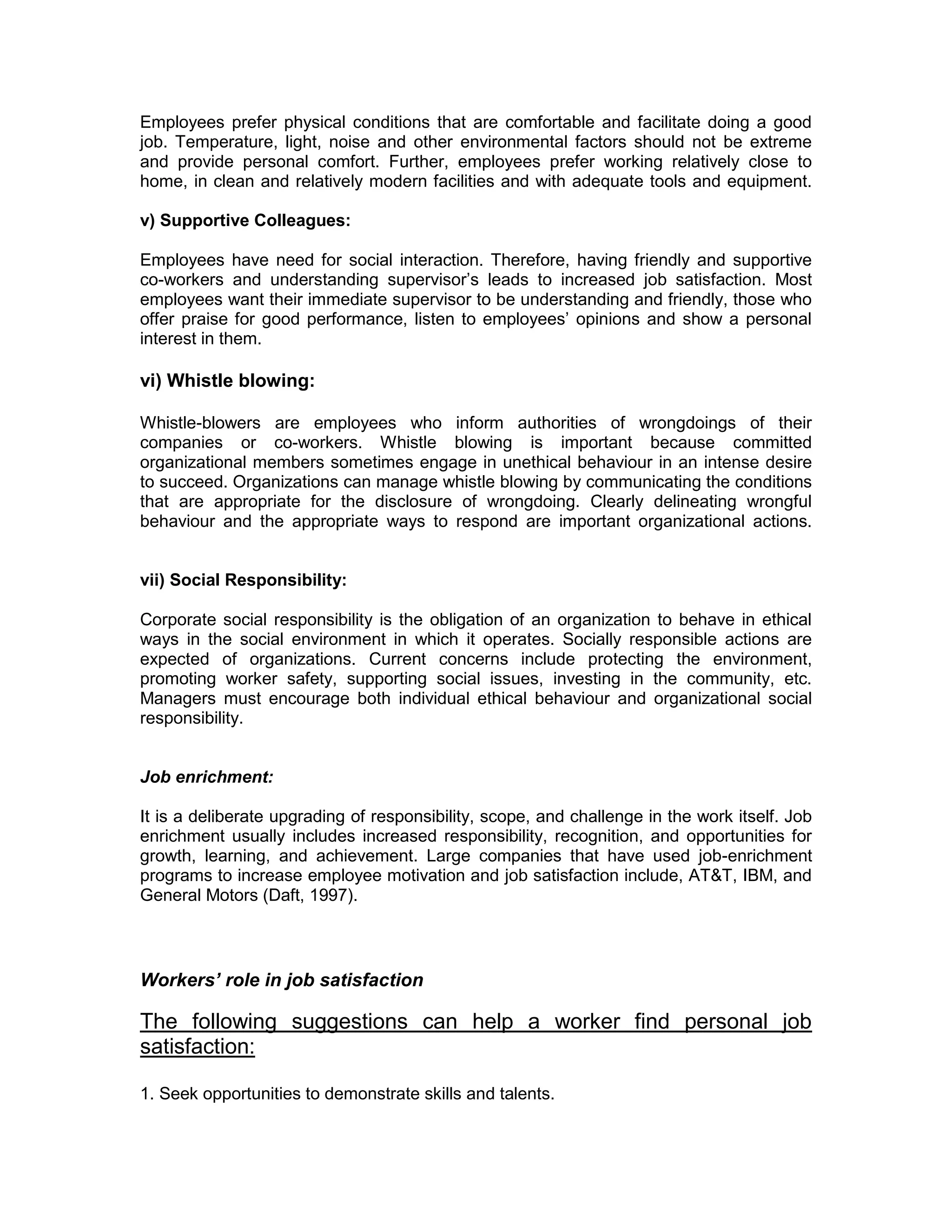 Employees prefer physical conditions that are comfortable and facilitate doing a good
job. Temperature, light, noise and other environmental factors should not be extreme
and provide personal comfort. Further, employees prefer working relatively close to
home, in clean and relatively modern facilities and with adequate tools and equipment.
v) Supportive Colleagues:
Employees have need for social interaction. Therefore, having friendly and supportive
co-workers and understanding supervisor’s leads to increased job satisfaction. Most
employees want their immediate supervisor to be understanding and friendly, those who
offer praise for good performance, listen to employees’ opinions and show a personal
interest in them.
vi) Whistle blowing:
Whistle-blowers are employees who inform authorities of wrongdoings of their
companies or co-workers. Whistle blowing is important because committed
organizational members sometimes engage in unethical behaviour in an intense desire
to succeed. Organizations can manage whistle blowing by communicating the conditions
that are appropriate for the disclosure of wrongdoing. Clearly delineating wrongful
behaviour and the appropriate ways to respond are important organizational actions.
vii) Social Responsibility:
Corporate social responsibility is the obligation of an organization to behave in ethical
ways in the social environment in which it operates. Socially responsible actions are
expected of organizations. Current concerns include protecting the environment,
promoting worker safety, supporting social issues, investing in the community, etc.
Managers must encourage both individual ethical behaviour and organizational social
responsibility.
Job enrichment:
It is a deliberate upgrading of responsibility, scope, and challenge in the work itself. Job
enrichment usually includes increased responsibility, recognition, and opportunities for
growth, learning, and achievement. Large companies that have used job-enrichment
programs to increase employee motivation and job satisfaction include, AT&T, IBM, and
General Motors (Daft, 1997).
Workers’ role in job satisfaction
The following suggestions can help a worker find personal job
satisfaction:
1. Seek opportunities to demonstrate skills and talents.
 