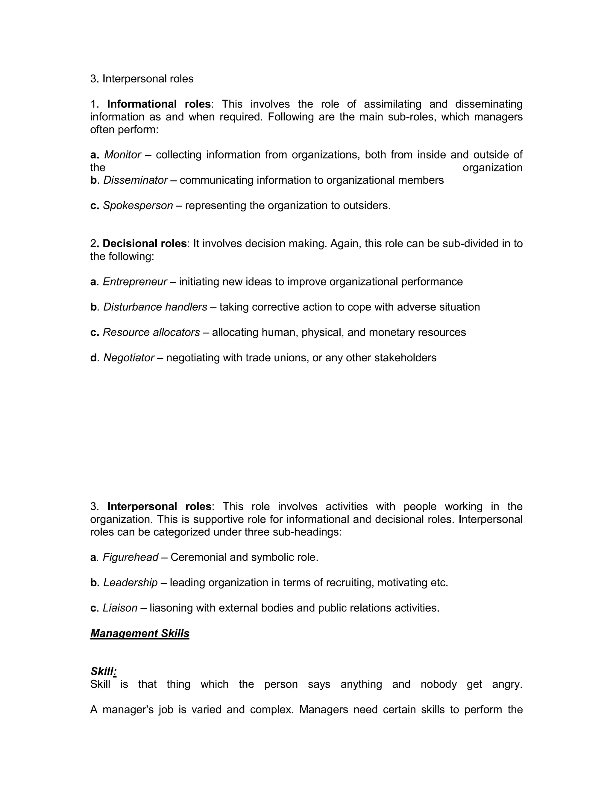 3. Interpersonal roles
1. Informational roles: This involves the role of assimilating and disseminating
information as and when required. Following are the main sub-roles, which managers
often perform:
a. Monitor – collecting information from organizations, both from inside and outside of
the organization
b. Disseminator – communicating information to organizational members
c. Spokesperson – representing the organization to outsiders.
2. Decisional roles: It involves decision making. Again, this role can be sub-divided in to
the following:
a. Entrepreneur – initiating new ideas to improve organizational performance
b. Disturbance handlers – taking corrective action to cope with adverse situation
c. Resource allocators – allocating human, physical, and monetary resources
d. Negotiator – negotiating with trade unions, or any other stakeholders
3. Interpersonal roles: This role involves activities with people working in the
organization. This is supportive role for informational and decisional roles. Interpersonal
roles can be categorized under three sub-headings:
a. Figurehead – Ceremonial and symbolic role.
b. Leadership – leading organization in terms of recruiting, motivating etc.
c. Liaison – liasoning with external bodies and public relations activities.
Management Skills
Skill:
Skill is that thing which the person says anything and nobody get angry.
A manager's job is varied and complex. Managers need certain skills to perform the
 
