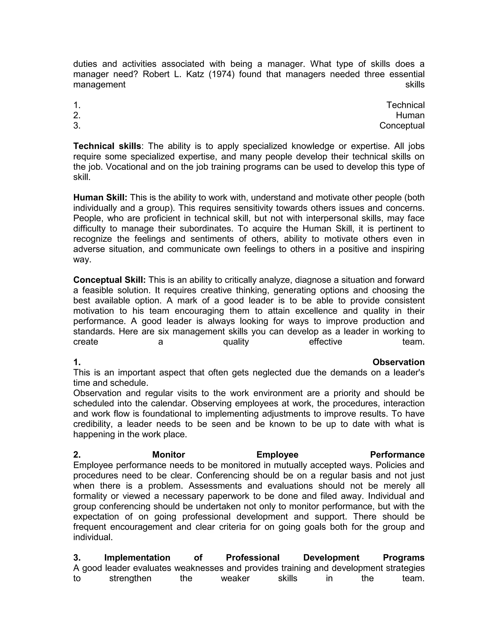 duties and activities associated with being a manager. What type of skills does a
manager need? Robert L. Katz (1974) found that managers needed three essential
management skills
1. Technical
2. Human
3. Conceptual
Technical skills: The ability is to apply specialized knowledge or expertise. All jobs
require some specialized expertise, and many people develop their technical skills on
the job. Vocational and on the job training programs can be used to develop this type of
skill.
Human Skill: This is the ability to work with, understand and motivate other people (both
individually and a group). This requires sensitivity towards others issues and concerns.
People, who are proficient in technical skill, but not with interpersonal skills, may face
difficulty to manage their subordinates. To acquire the Human Skill, it is pertinent to
recognize the feelings and sentiments of others, ability to motivate others even in
adverse situation, and communicate own feelings to others in a positive and inspiring
way.
Conceptual Skill: This is an ability to critically analyze, diagnose a situation and forward
a feasible solution. It requires creative thinking, generating options and choosing the
best available option. A mark of a good leader is to be able to provide consistent
motivation to his team encouraging them to attain excellence and quality in their
performance. A good leader is always looking for ways to improve production and
standards. Here are six management skills you can develop as a leader in working to
create a quality effective team.
1. Observation
This is an important aspect that often gets neglected due the demands on a leader's
time and schedule.
Observation and regular visits to the work environment are a priority and should be
scheduled into the calendar. Observing employees at work, the procedures, interaction
and work flow is foundational to implementing adjustments to improve results. To have
credibility, a leader needs to be seen and be known to be up to date with what is
happening in the work place.
2. Monitor Employee Performance
Employee performance needs to be monitored in mutually accepted ways. Policies and
procedures need to be clear. Conferencing should be on a regular basis and not just
when there is a problem. Assessments and evaluations should not be merely all
formality or viewed a necessary paperwork to be done and filed away. Individual and
group conferencing should be undertaken not only to monitor performance, but with the
expectation of on going professional development and support. There should be
frequent encouragement and clear criteria for on going goals both for the group and
individual.
3. Implementation of Professional Development Programs
A good leader evaluates weaknesses and provides training and development strategies
to strengthen the weaker skills in the team.
 