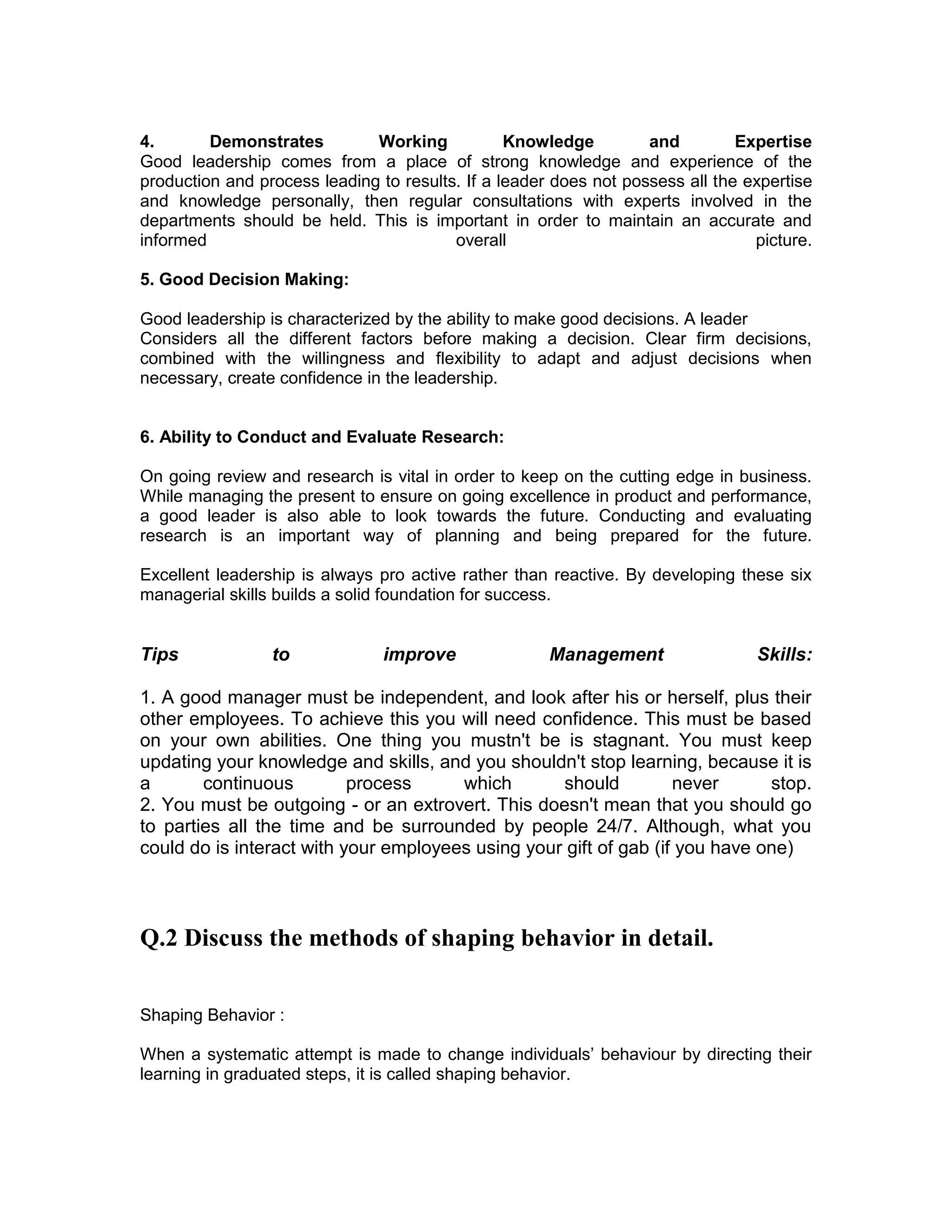 4. Demonstrates Working Knowledge and Expertise
Good leadership comes from a place of strong knowledge and experience of the
production and process leading to results. If a leader does not possess all the expertise
and knowledge personally, then regular consultations with experts involved in the
departments should be held. This is important in order to maintain an accurate and
informed overall picture.
5. Good Decision Making:
Good leadership is characterized by the ability to make good decisions. A leader
Considers all the different factors before making a decision. Clear firm decisions,
combined with the willingness and flexibility to adapt and adjust decisions when
necessary, create confidence in the leadership.
6. Ability to Conduct and Evaluate Research:
On going review and research is vital in order to keep on the cutting edge in business.
While managing the present to ensure on going excellence in product and performance,
a good leader is also able to look towards the future. Conducting and evaluating
research is an important way of planning and being prepared for the future.
Excellent leadership is always pro active rather than reactive. By developing these six
managerial skills builds a solid foundation for success.
Tips to improve Management Skills:
1. A good manager must be independent, and look after his or herself, plus their
other employees. To achieve this you will need confidence. This must be based
on your own abilities. One thing you mustn't be is stagnant. You must keep
updating your knowledge and skills, and you shouldn't stop learning, because it is
a continuous process which should never stop.
2. You must be outgoing - or an extrovert. This doesn't mean that you should go
to parties all the time and be surrounded by people 24/7. Although, what you
could do is interact with your employees using your gift of gab (if you have one)
Q.2 Discuss the methods of shaping behavior in detail.
Shaping Behavior :
When a systematic attempt is made to change individuals’ behaviour by directing their
learning in graduated steps, it is called shaping behavior.
 