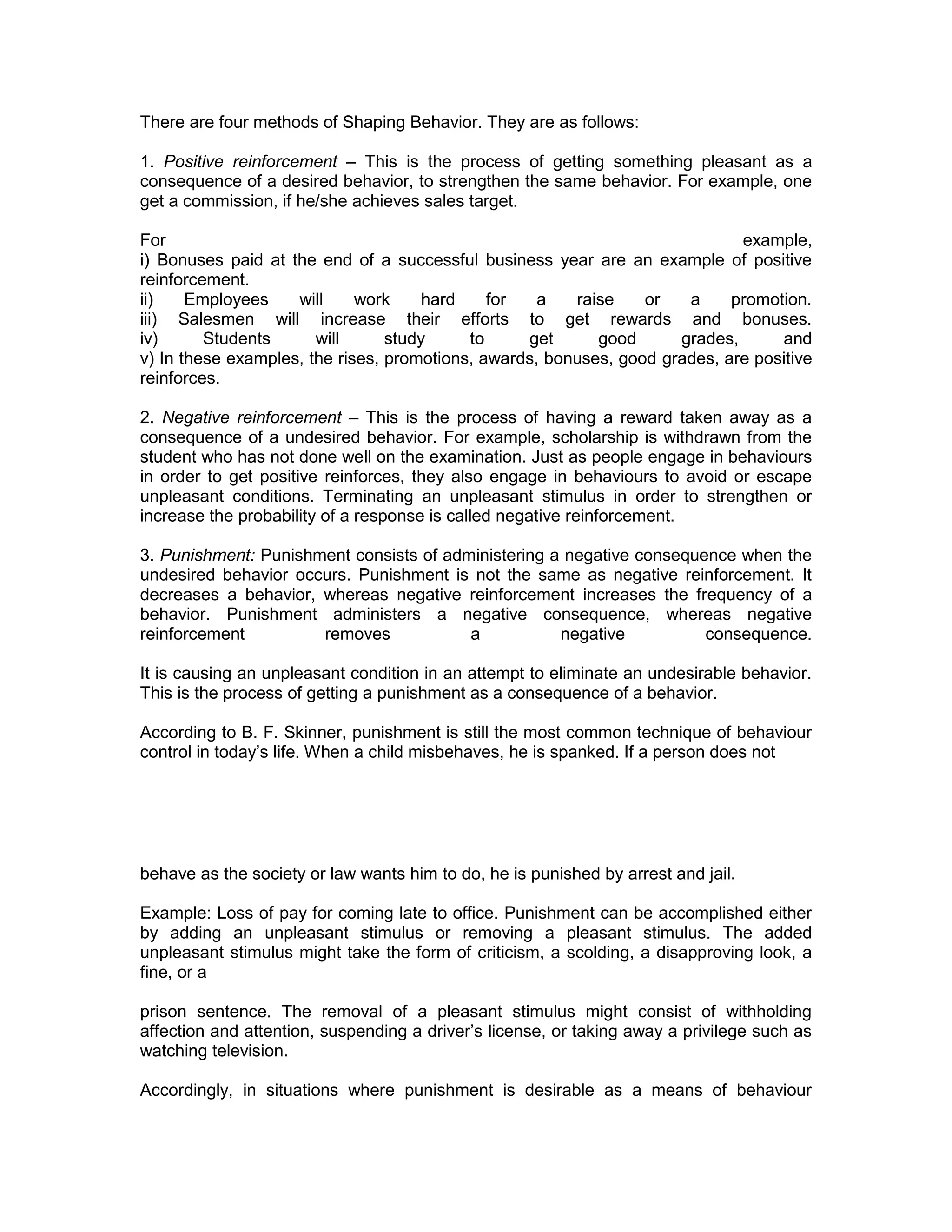 There are four methods of Shaping Behavior. They are as follows:
1. Positive reinforcement – This is the process of getting something pleasant as a
consequence of a desired behavior, to strengthen the same behavior. For example, one
get a commission, if he/she achieves sales target.
For example,
i) Bonuses paid at the end of a successful business year are an example of positive
reinforcement.
ii) Employees will work hard for a raise or a promotion.
iii) Salesmen will increase their efforts to get rewards and bonuses.
iv) Students will study to get good grades, and
v) In these examples, the rises, promotions, awards, bonuses, good grades, are positive
reinforces.
2. Negative reinforcement – This is the process of having a reward taken away as a
consequence of a undesired behavior. For example, scholarship is withdrawn from the
student who has not done well on the examination. Just as people engage in behaviours
in order to get positive reinforces, they also engage in behaviours to avoid or escape
unpleasant conditions. Terminating an unpleasant stimulus in order to strengthen or
increase the probability of a response is called negative reinforcement.
3. Punishment: Punishment consists of administering a negative consequence when the
undesired behavior occurs. Punishment is not the same as negative reinforcement. It
decreases a behavior, whereas negative reinforcement increases the frequency of a
behavior. Punishment administers a negative consequence, whereas negative
reinforcement removes a negative consequence.
It is causing an unpleasant condition in an attempt to eliminate an undesirable behavior.
This is the process of getting a punishment as a consequence of a behavior.
According to B. F. Skinner, punishment is still the most common technique of behaviour
control in today’s life. When a child misbehaves, he is spanked. If a person does not
behave as the society or law wants him to do, he is punished by arrest and jail.
Example: Loss of pay for coming late to office. Punishment can be accomplished either
by adding an unpleasant stimulus or removing a pleasant stimulus. The added
unpleasant stimulus might take the form of criticism, a scolding, a disapproving look, a
fine, or a
prison sentence. The removal of a pleasant stimulus might consist of withholding
affection and attention, suspending a driver’s license, or taking away a privilege such as
watching television.
Accordingly, in situations where punishment is desirable as a means of behaviour
 