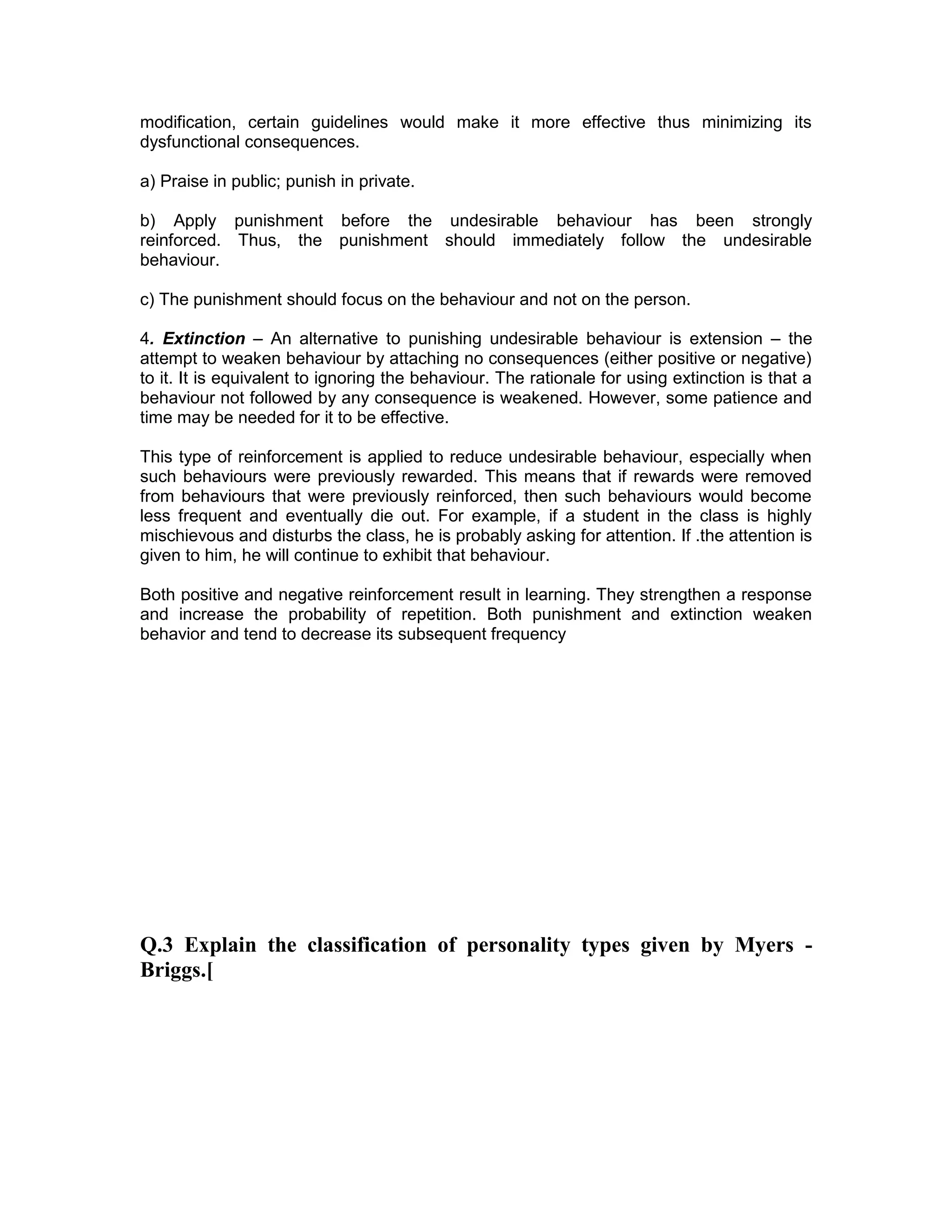 modification, certain guidelines would make it more effective thus minimizing its
dysfunctional consequences.
a) Praise in public; punish in private.
b) Apply punishment before the undesirable behaviour has been strongly
reinforced. Thus, the punishment should immediately follow the undesirable
behaviour.
c) The punishment should focus on the behaviour and not on the person.
4. Extinction – An alternative to punishing undesirable behaviour is extension – the
attempt to weaken behaviour by attaching no consequences (either positive or negative)
to it. It is equivalent to ignoring the behaviour. The rationale for using extinction is that a
behaviour not followed by any consequence is weakened. However, some patience and
time may be needed for it to be effective.
This type of reinforcement is applied to reduce undesirable behaviour, especially when
such behaviours were previously rewarded. This means that if rewards were removed
from behaviours that were previously reinforced, then such behaviours would become
less frequent and eventually die out. For example, if a student in the class is highly
mischievous and disturbs the class, he is probably asking for attention. If .the attention is
given to him, he will continue to exhibit that behaviour.
Both positive and negative reinforcement result in learning. They strengthen a response
and increase the probability of repetition. Both punishment and extinction weaken
behavior and tend to decrease its subsequent frequency
Q.3 Explain the classification of personality types given by Myers -
Briggs.[
 