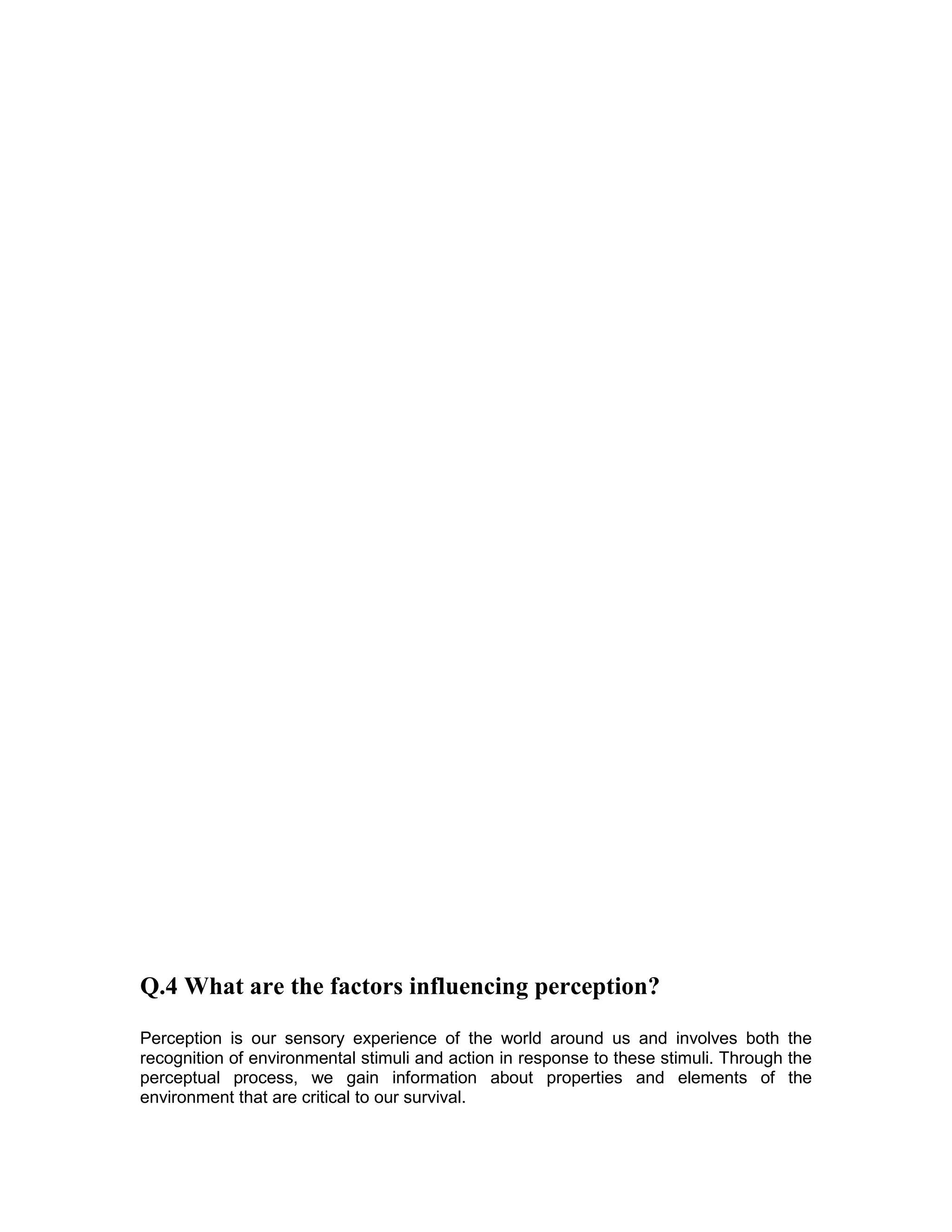 Q.4 What are the factors influencing perception?
Perception is our sensory experience of the world around us and involves both the
recognition of environmental stimuli and action in response to these stimuli. Through the
perceptual process, we gain information about properties and elements of the
environment that are critical to our survival.
 